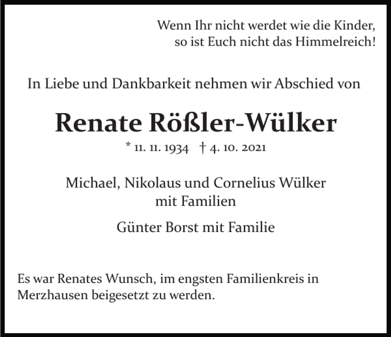 <p>Wenn Ihr nicht werdet wie die Kinder,<br />so ist Euch nicht das Himmelreich!</p><p>In Liebe und Dankbarkeit nehmen wir Abschied von</p><p>Renate Rößler-Wülker<br />* 11. 11. 1934 † 4. 10. 2021</p><p>Michael, Nikolaus und Cornelius Wülker<br />mit Familien<br />Günter Borst mit Familie<br />Es war Renates Wunsch, im engsten Familienkreis in<br />Merzhausen beigesetzt zu werden.</p>