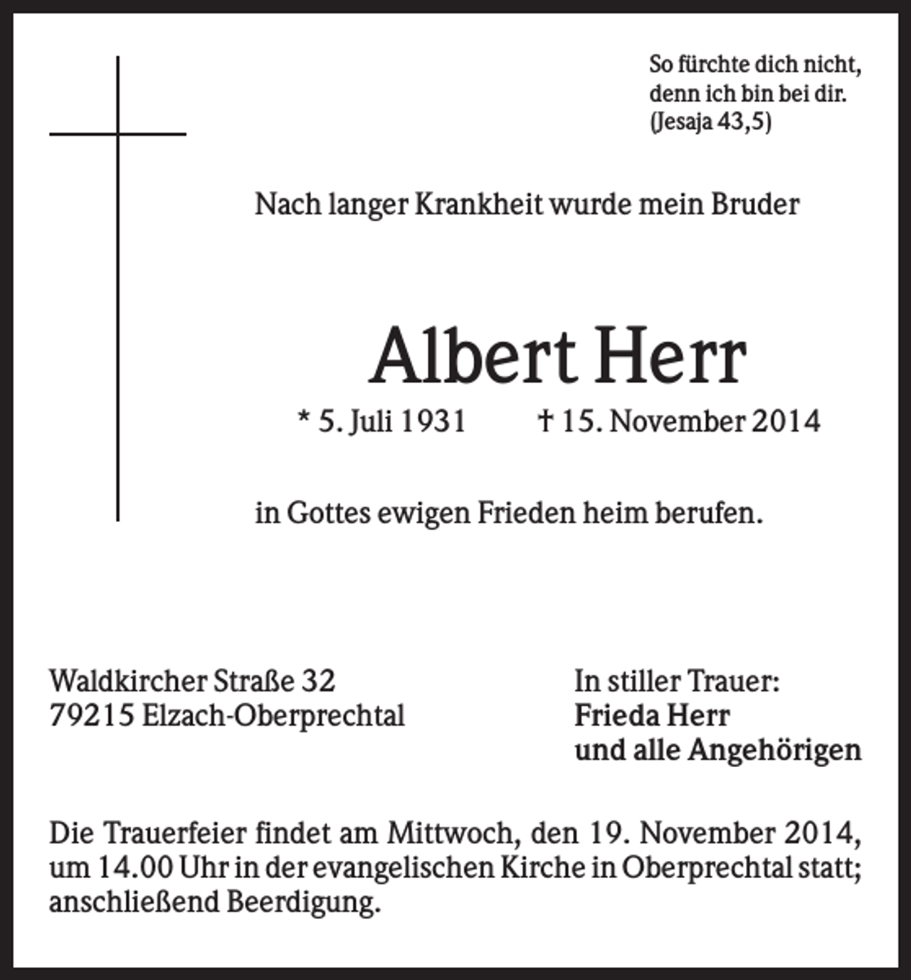 <p>So fürchte dich nicht,<br />denn ich bin bei dir.<br />(Jesaja 43,5)</p><p>Nach langer Krankheit wurde mein Bruder</p><p>Albert Herr<br />* 5. Juli 1931</p><p>† 15. November 2014</p><p>in Gottes ewigen Frieden heim berufen.</p><p>Waldkircher Straße 32<br />79215 Elzach-Oberprechtal</p><p>In stiller Trauer:<br />Frieda Herr<br />und alle Angehörigen</p><p>Die Trauerfeier findet am Mittwoch, den 19. November 2014,<br />um 14.00 Uhr in der evangelischen Kirche in Oberprechtal statt;<br />anschließend Beerdigung.</p>