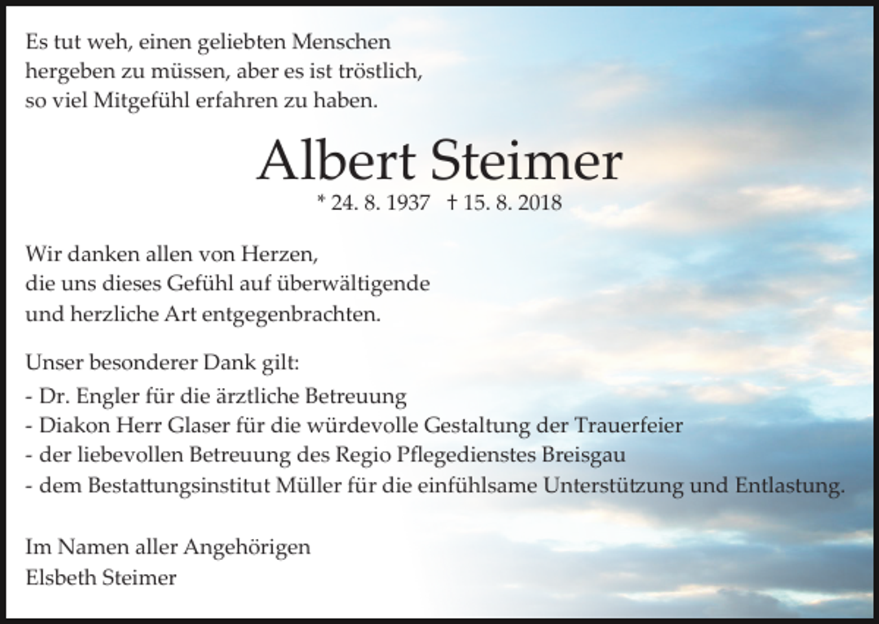 <p>Es tut weh, einen geliebten Menschen<br />hergeben zu müssen, aber es ist tröstlich,<br />so viel Mitgefühl erfahren zu haben.</p><p>Albert Steimer<br />* 24. 8. 1937 † 15. 8. 2018</p><p>Wir danken allen von Herzen,<br />die uns dieses Gefühl auf überwältigende<br />und herzliche Art entgegenbrachten.<br />Unser besonderer Dank gilt:<br />­ Dr. Engler für die ärztliche Betreuung<br />­ Diakon Herr Glaser für die würdevolle Gestaltung der Trauerfeier<br />­ der liebevollen Betreuung des Regio Pﬂegedienstes Breisgau<br />­ dem Besta�ungsinstitut Müller für die einfühlsame Unterstü�ung und Entlastung.<br />Im Namen aller Angehörigen<br />Elsbeth Steimer</p>