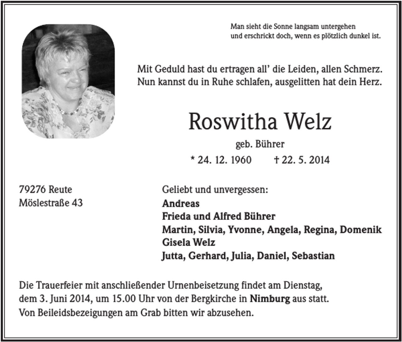 <p>Man sieht die Sonne langsam untergehen<br />und erschrickt doch, wenn es plötzlich dunkel ist.</p><p>Mit Geduld hast du ertragen all’ die Leiden, allen Schmerz.<br />Nun kannst du in Ruhe schlafen, ausgelitten hat dein Herz.</p><p>Roswitha Welz<br />geb. Bührer<br />* 24. 12. 1960<br />† 22. 5. 2014<br />79276 Reute<br />Möslestraße 43</p><p>Geliebt und unvergessen:<br />Andreas<br />Frieda und Alfred Bührer<br />Martin, Silvia, Yvonne, Angela, Regina, Domenik<br />Gisela Welz<br />Jutta, Gerhard, Julia, Daniel, Sebastian</p><p>Die Trauerfeier mit anschließender Urnenbeisetzung findet am Dienstag,<br />dem 3. Juni 2014, um 15.00 Uhr von der Bergkirche in Nimburg aus statt.<br />Von Beileidsbezeigungen am Grab bitten wir abzusehen.</p>