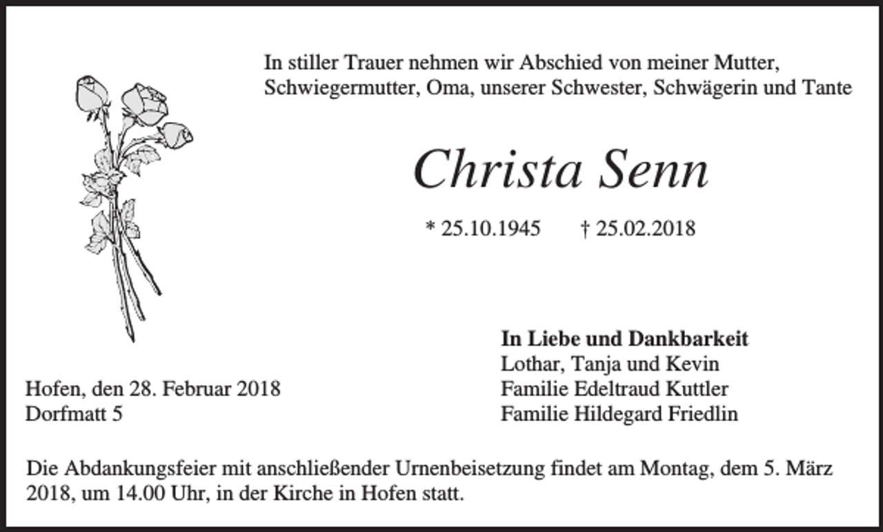 <p>In stiller Trauer nehmen wir Abschied von meiner Mutter,<br />Schwiegermutter, Oma, unserer Schwester, Schwägerin und Tante</p><p>Christa Senn<br />* 25.10.1945</p><p>Hofen, den 28. Februar 2018<br />Dorfmatt 5</p><p>† 25.02.2018</p><p>In Liebe und Dankbarkeit<br />Lothar, Tanja und Kevin<br />Familie Edeltraud Kuttler<br />Familie Hildegard Friedlin</p><p>Die Abdankungsfeier mit anschließender Urnenbeisetzung findet am Montag, dem 5. März<br />2018, um 14.00 Uhr, in der Kirche in Hofen statt.</p>