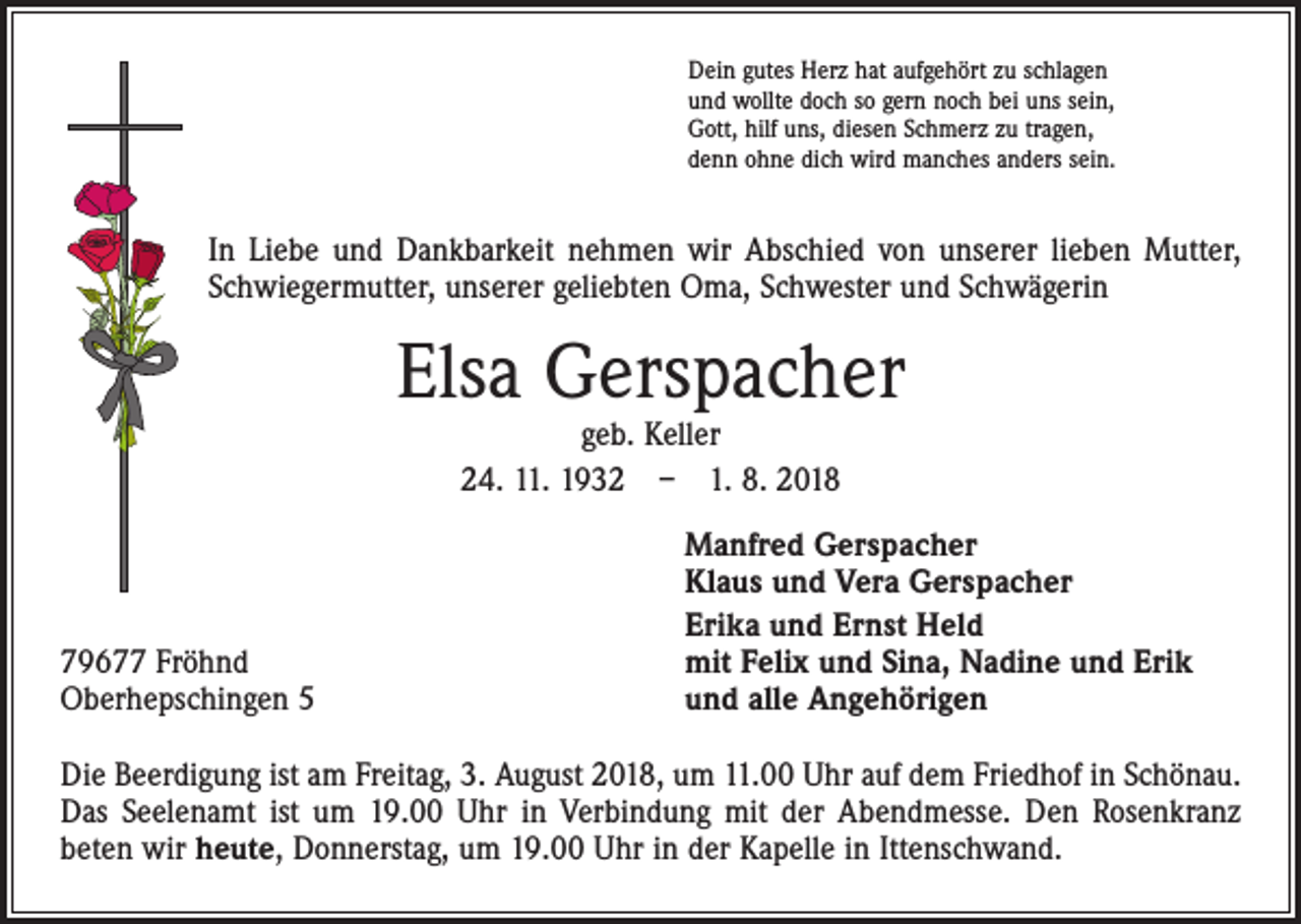 <p>Dein gutes Herz hat aufgehört zu schlagen<br />und wollte doch so gern noch bei uns sein,<br />Gott, hilf uns, diesen Schmerz zu tragen,<br />denn ohne dich wird manches anders sein.</p><p>In Liebe und Dankbarkeit nehmen wir Abschied von unserer lieben Mutter,<br />Schwiegermutter, unserer geliebten Oma, Schwester und Schwägerin</p><p>Elsa Gerspacher<br />geb. Keller<br />24. 11. 1932 – 1. 8. 2018</p><p>79677 Fröhnd<br />Oberhepschingen 5</p><p>Manfred Gerspacher<br />Klaus und Vera Gerspacher<br />Erika und Ernst Held<br />mit Felix und Sina, Nadine und Erik<br />und alle Angehörigen</p><p>Die Beerdigung ist am Freitag, 3. August 2018, um 11.00 Uhr auf dem Friedhof in Schönau.<br />Das Seelenamt ist um 19.00 Uhr in Verbindung mit der Abendmesse. Den Rosenkranz<br />beten wir heute, Donnerstag, um 19.00 Uhr in der Kapelle in Ittenschwand.</p>