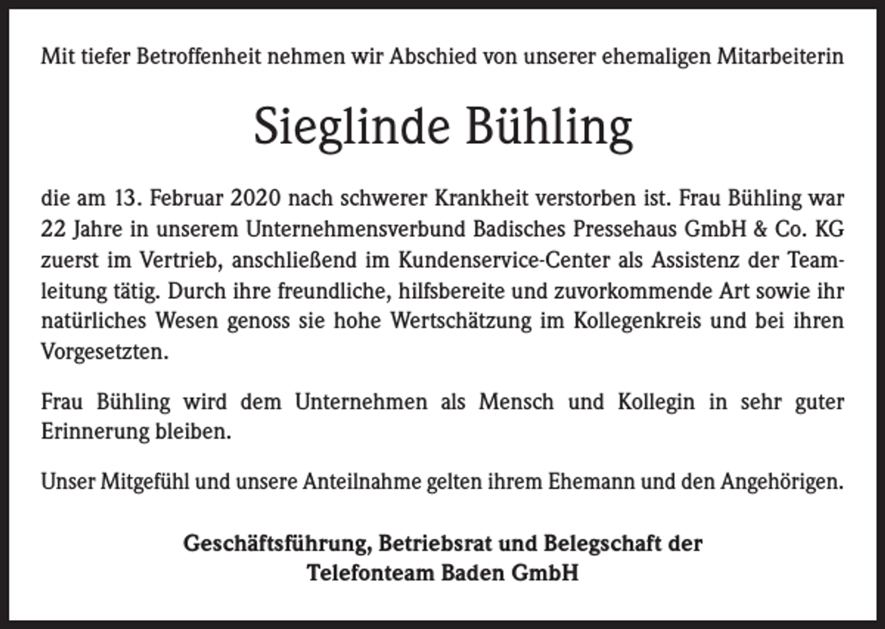 <p>Mit tiefer Betroffenheit nehmen wir Abschied von unserer ehemaligen Mitarbeiterin</p><p>Sieglinde Bühling<br />die am 13. Februar 2020 nach schwerer Krankheit verstorben ist. Frau Bühling war<br />22 Jahre in unserem Unternehmensverbund Badisches Pressehaus GmbH &amp; Co. KG<br />zuerst im Vertrieb, anschließend im Kundenservice-Center als Assistenz der Teamleitung tätig. Durch ihre freundliche, hilfsbereite und zuvorkommende Art sowie ihr<br />natürliches Wesen genoss sie hohe Wertschätzung im Kollegenkreis und bei ihren<br />Vorgesetzten.<br />Frau Bühling wird dem Unternehmen als Mensch und Kollegin in sehr guter<br />Erinnerung bleiben.<br />Unser Mitgefühl und unsere Anteilnahme gelten ihrem Ehemann und den Angehörigen.<br />Geschäftsführung, Betriebsrat und Belegschaft der<br />Telefonteam Baden GmbH</p>