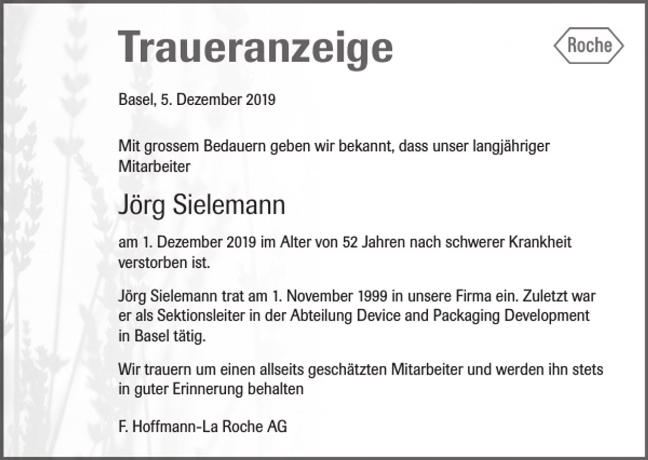 <p>Traueranzeige<br />Basel, 5. Dezember 2019<br />Mit grossem Bedauern geben wir bekannt, dass unser langjähriger<br />Mitarbeiter</p><p>Jörg Sielemann<br />am 1. Dezember 2019 im Alter von 52 Jahren nach schwerer Krankheit<br />verstorben ist.<br />Jörg Sielemann trat am 1. November 1999 in unsere Firma ein. Zuletzt war<br />er als Sektionsleiter in der Abteilung Device and Packaging Development<br />in Basel tätig.<br />Wir trauern um einen allseits geschätzten Mitarbeiter und werden ihn stets<br />in guter Erinnerung behalten<br />F. Hoffmann-La Roche AG</p>