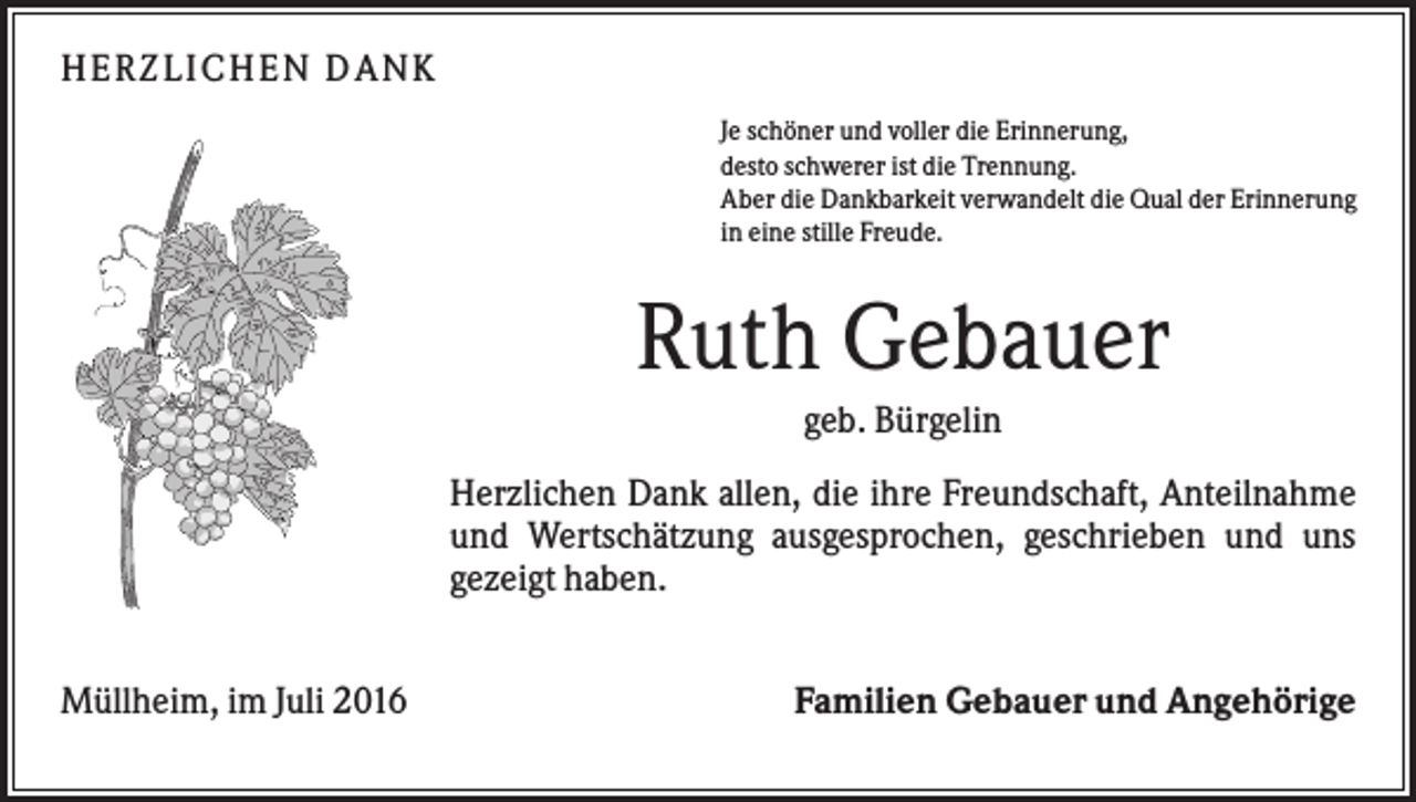 <p>H ERZLI C H EN D A N K<br />Je schöner und voller die Erinnerung,<br />desto schwerer ist die Trennung.<br />Aber die Dankbarkeit verwandelt die Qual der Erinnerung<br />in eine stille Freude.</p><p>Ruth Gebauer<br />geb. Bürgelin<br />Herzlichen Dank allen, die ihre Freundschaft, Anteilnahme<br />und Wertschätzung ausgesprochen, geschrieben und uns<br />gezeigt haben.<br />Müllheim, im Juli 2016</p><p>Familien Gebauer und Angehörige</p>