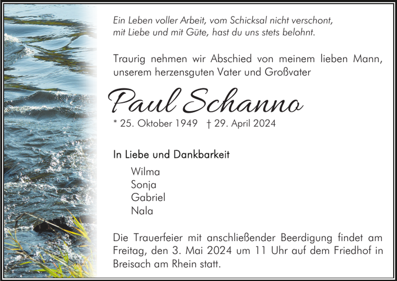 <p>Ein Leben voller Arbeit, vom Schicksal nicht verschont,<br />mit Liebe und mit Güte, hast du uns stets belohnt.</p><p>Traurig nehmen wir Abschied von meinem lieben Mann,<br />unserem herzensguten Vater und Großvater</p><p>Paul Schanno<br />* 25. Oktober 1949 † 29. April 2024</p><p>Wilma<br />Sonja<br />Gabriel<br />Nala<br />Die Trauerfeier mit anschließender Beerdigung findet am<br />Freitag, den 3. Mai 2024 um 11 Uhr auf dem Friedhof in<br />Breisach am Rhein statt.</p>