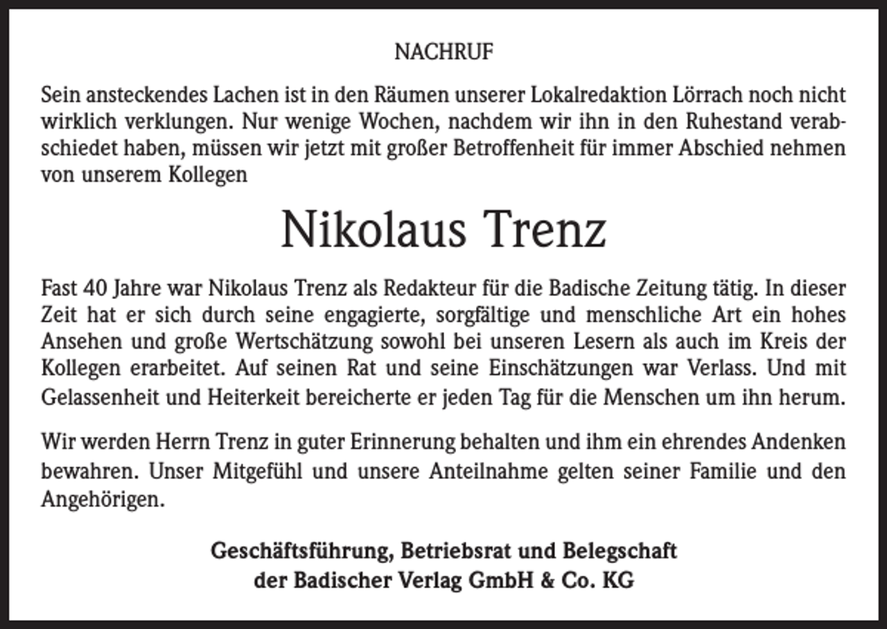 <p>NACHRUF<br />Sein ansteckendes Lachen ist in den Räumen unserer Lokalredaktion Lörrach noch nicht<br />wirklich verklungen. Nur wenige Wochen, nachdem wir ihn in den Ruhestand verabschiedet haben, müssen wir jetzt mit großer Betroffenheit für immer Abschied nehmen<br />von unserem Kollegen</p><p>Nikolaus Trenz<br />Fast 40 Jahre war Nikolaus Trenz als Redakteur für die Badische Zeitung tätig. In dieser<br />Zeit hat er sich durch seine engagierte, sorgfältige und menschliche Art ein hohes<br />Ansehen und große Wertschätzung sowohl bei unseren Lesern als auch im Kreis der<br />Kollegen erarbeitet. Auf seinen Rat und seine Einschätzungen war Verlass. Und mit<br />Gelassenheit und Heiterkeit bereicherte er jeden Tag für die Menschen um ihn herum.<br />Wir werden Herrn Trenz in guter Erinnerung behalten und ihm ein ehrendes Andenken<br />bewahren. Unser Mitgefühl und unsere Anteilnahme gelten seiner Familie und den<br />Angehörigen.<br />Geschäftsführung, Betriebsrat und Belegschaft<br />der Badischer Verlag GmbH &amp; Co. KG</p>