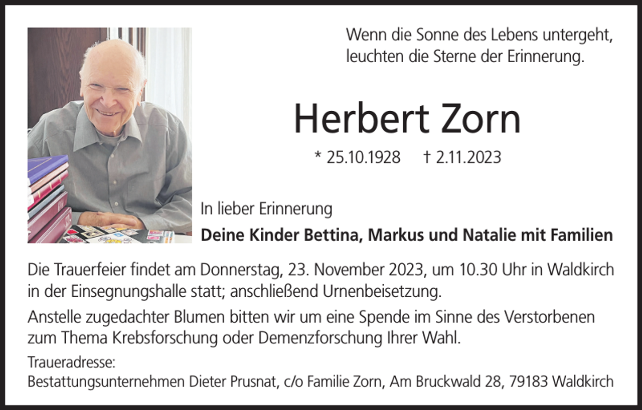 <p>Wenn die Sonne des Lebens untergeht,<br />leuchten die Sterne der Erinnerung.</p><p>Herbert Zorn<br />* 25.10.1928</p><p>† 2.11.2023</p><p>In lieber Erinnerung<br />Deine Kinder Bettina, Markus und Natalie mit Familien<br />Die Trauerfeier findet am Donnerstag, 23. November 2023, um 10.30 Uhr in Waldkirch<br />in der Einsegnungshalle statt; anschließend Urnenbeisetzung.<br />Anstelle zugedachter Blumen bitten wir um eine Spende im Sinne des Verstorbenen<br />zum Thema Krebsforschung oder Demenzforschung Ihrer Wahl.<br />Traueradresse:<br />Bestattungsunternehmen Dieter Prusnat, c/o Familie Zorn, Am Bruckwald 28, 79183 Waldkirch</p>
