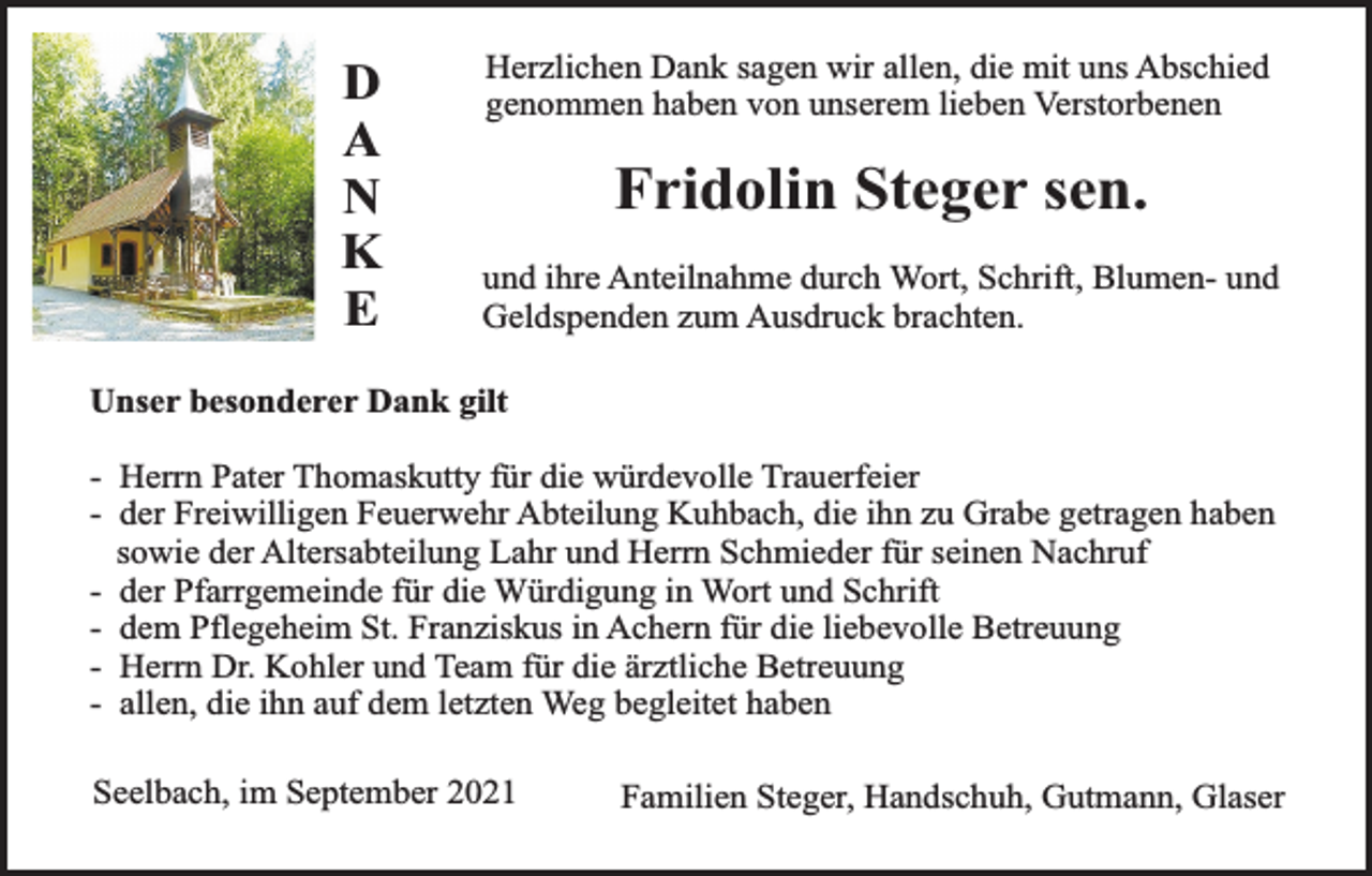 <p>D<br />A<br />N<br />K<br />E</p><p>Herzlichen Dank sagen wir allen, die mit uns Abschied<br />genommen haben von unserem lieben Verstorbenen</p><p>Fridolin Steger sen.<br />und ihre Anteilnahme durch Wort, Schrift, Blumen- und<br />Geldspenden zum Ausdruck brachten.</p><p>Unser besonderer Dank gilt<br />- Herrn Pater Thomaskutty für die würdevolle Trauerfeier<br />- der Freiwilligen Feuerwehr Abteilung Kuhbach, die ihn zu Grabe getragen haben<br />sowie der Altersabteilung Lahr und Herrn Schmieder für seinen Nachruf<br />- der Pfarrgemeinde für die Würdigung in Wort und Schrift<br />- dem Pflegeheim St. Franziskus in Achern für die liebevolle Betreuung<br />- Herrn Dr. Kohler und Team für die ärztliche Betreuung<br />- allen, die ihn auf dem letzten Weg begleitet haben<br />Seelbach, im September 2021</p><p>Familien Steger, Handschuh, Gutmann, Glaser</p>
