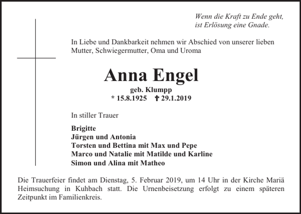 <p>Wenn die Kraft zu Ende geht,<br />ist Erlösung eine Gnade.<br />In Liebe und Dankbarkeit nehmen wir Abschied von unserer lieben<br />Mutter, Schwiegermutter, Oma und Uroma</p><p>Anna Engel<br />geb. Klumpp<br />* 15.8.1925  29.1.2019<br />In stiller Trauer<br />Brigitte<br />Jürgen und Antonia<br />Torsten und Bettina mit Max und Pepe<br />Marco und Natalie mit Matilde und Karline<br />Simon und Alina mit Matheo<br />Die Trauerfeier findet am Dienstag, 5. Februar 2019, um 14 Uhr in der Kirche Mariä<br />Heimsuchung in Kuhbach statt. Die Urnenbeisetzung erfolgt zu einem späteren<br />Zeitpunkt im Familienkreis.</p>