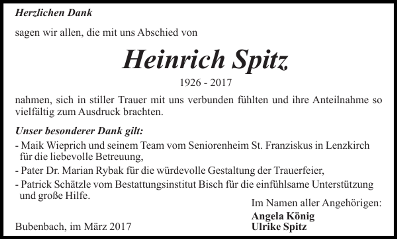 <p>Herzlichen Dank<br />sagen wir allen, die mit uns Abschied von</p><p>Heinrich Spitz<br />1926 - 2017<br />nahmen, sich in stiller Trauer mit uns verbunden fühlten und ihre Anteilnahme so<br />vielfältig zum Ausdruck brachten.<br />Unser besonderer Dank gilt:<br />- Maik Wieprich und seinem Team vom Seniorenheim St. Franziskus in Lenzkirch<br />für die liebevolle Betreuung,<br />- Pater Dr. Marian Rybak für die würdevolle Gestaltung der Trauerfeier,<br />- Patrick Schätzle vom Bestattungsinstitut Bisch für die einfühlsame Unterstützung<br />und große Hilfe.<br />Im Namen aller Angehörigen:<br />Angela König<br />Bubenbach, im März 2017<br />Ulrike Spitz</p>