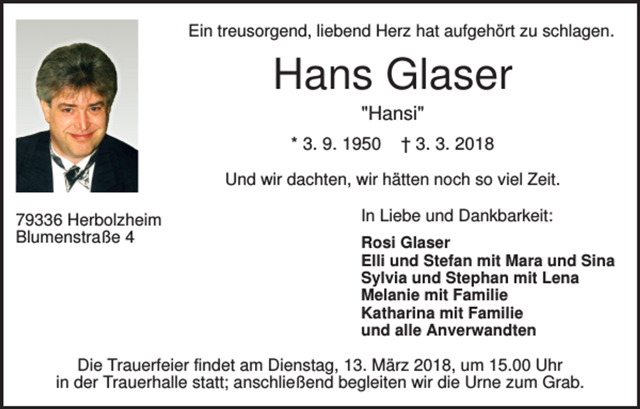 <p>Ein treusorgend, liebend Herz hat aufgehört zu schlagen.</p><p>Hans Glaser<br />"Hansi"<br />* 3. 9. 1950</p><p>† 3. 3. 2018</p><p>Und wir dachten, wir hätten noch so viel Zeit.<br />79336 Herbolzheim<br />Blumenstraße 4</p><p>In Liebe und Dankbarkeit:<br />Rosi Glaser<br />Elli und Stefan mit Mara und Sina<br />Sylvia und Stephan mit Lena<br />Melanie mit Familie<br />Katharina mit Familie<br />und alle Anverwandten</p><p>Die Trauerfeier findet am Dienstag, 13. März 2018, um 15.00 Uhr<br />in der Trauerhalle statt; anschließend begleiten wir die Urne zum Grab.</p>