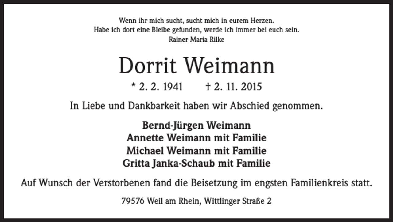 <p>Wenn ihr mich sucht, sucht mich in eurem Herzen.<br />Habe ich dort eine Bleibe gefunden, werde ich immer bei euch sein.<br />Rainer Maria Rilke</p><p>Dorrit Weimann<br />* 2. 2. 1941 † 2. 11. 2015<br />In Liebe und Dankbarkeit haben wir Abschied genommen.<br />Bernd-Jürgen Weimann<br />Annette Weimann mit Familie<br />Michael Weimann mit Familie<br />Gritta Janka-Schaub mit Familie<br />Auf Wunsch der Verstorbenen fand die Beisetzung im engsten Familienkreis statt.<br />79576 Weil am Rhein, Wittlinger Straße 2</p>