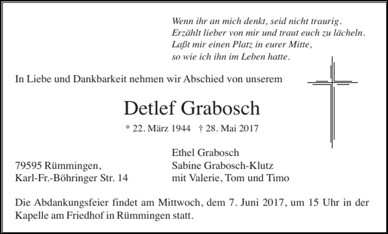 <p>Wenn ihr an mich denkt, seid nicht traurig.<br />Erzählt lieber von mir und traut euch zu lächeln.<br />Laßt mir einen Platz in eurer Mitte,<br />so wie ich ihn im Leben hatte.</p><p>In Liebe und Dankbarkeit nehmen wir Abschied von unserem</p><p>Detlef Grabosch<br />* 22. März 1944 † 28. Mai 2019595 Rümmingen,<br />Karl-Fr.-Böhringer Str. 14</p><p>Ethel Grabosch<br />Sabine Grabosch-Klutz<br />mit Valerie, Tom und Timo</p><p>Die Abdankungsfeier findet am Mittwoch, dem 7. Juni 2017, um 15 Uhr in der<br />Kapelle am Friedhof in Rümmingen statt.</p>