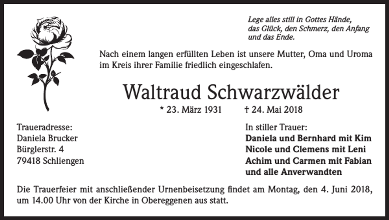 <p>Lege alles still in Gottes Hände,<br />das Glück, den Schmerz, den Anfang<br />und das Ende.</p><p>Nach einem langen erfüllten Leben ist unsere Mutter, Oma und Uroma<br />im Kreis ihrer Familie friedlich eingeschlafen.</p><p>Waltraud Schwarzwälder<br />* 23. März 1931</p><p>† 24. Mai 2018</p><p>Traueradresse:<br />In stiller Trauer:<br />Daniela Brucker<br />Daniela und Bernhard mit Kim<br />Bürglerstr. 4<br />Nicole und Clemens mit Leni<br />79418 Schliengen Achim und Carmen mit Fabian<br />und alle Anverwandten<br />Die Trauerfeier mit anschließender Urnenbeisetzung findet am Montag, den 4. Juni 2018,<br />um 14.00 Uhr von der Kirche in Obereggenen aus statt.</p>