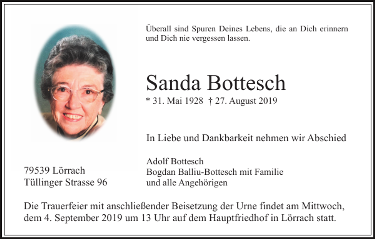 <p>Überall sind Spuren Deines Lebens, die an Dich erinnern<br />und Dich nie vergessen lassen.</p><p>Sanda Bottesch<br />* 31. Mai 1928 † 27. August 2019</p><p>In Liebe und Dankbarkeit nehmen wir Abschied<br />79539 Lörrach<br />Tüllinger Strasse 96</p><p>Adolf Bottesch<br />Bogdan Balliu-Bottesch mit Familie<br />und alle Angehörigen</p><p>Die Trauerfeier mit anschließender Beisetzung der Urne findet am Mittwoch,<br />dem 4. September 2019 um 13 Uhr auf dem Hauptfriedhof in Lörrach statt.</p>