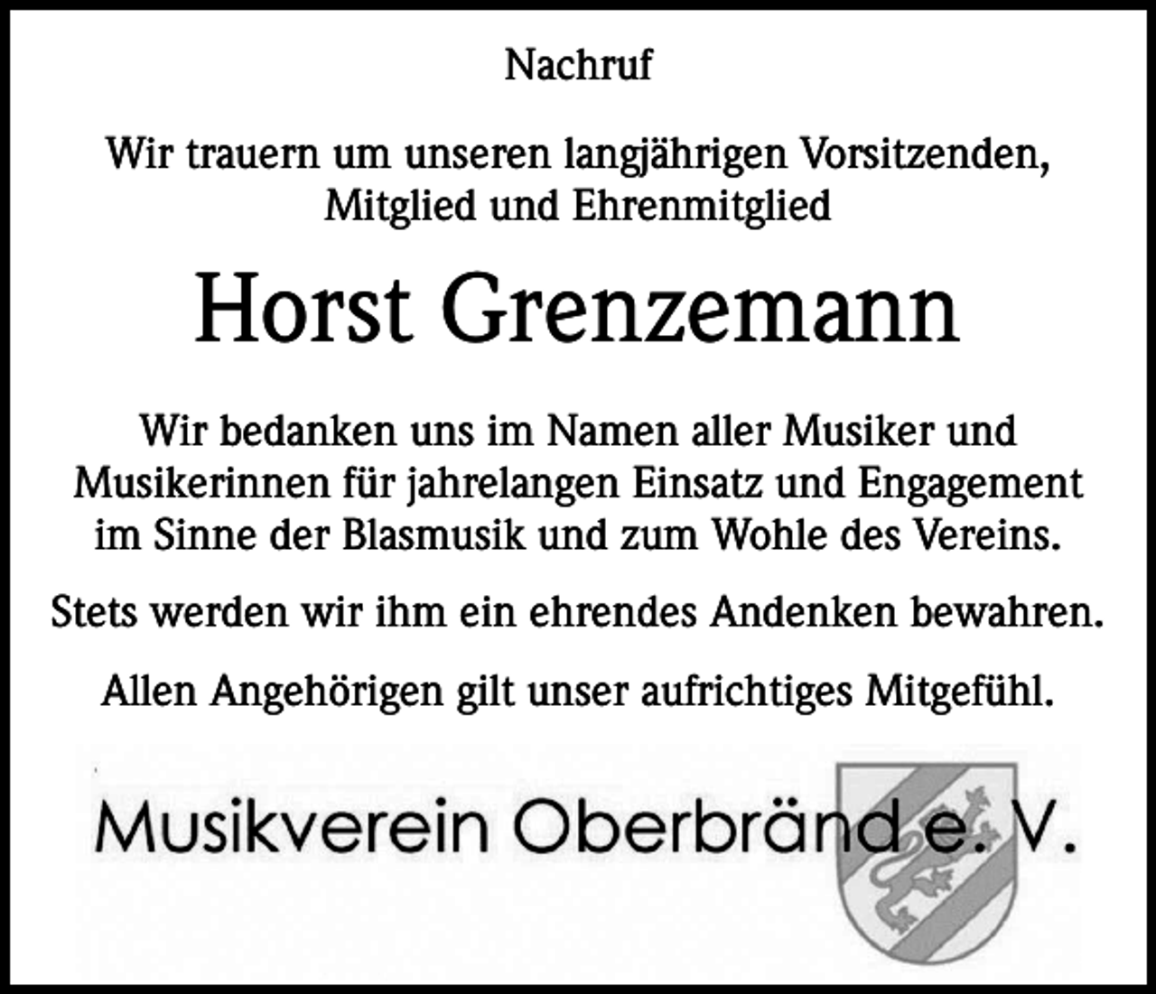 <p>Nachruf<br />Wir trauern um unseren langjährigen Vorsitzenden,<br />Mitglied und Ehrenmitglied</p><p>Horst Grenzemann<br />Wir bedanken uns im Namen aller Musiker und<br />Musikerinnen für jahrelangen Einsatz und Engagement<br />im Sinne der Blasmusik und zum Wohle des Vereins.<br />Stets werden wir ihm ein ehrendes Andenken bewahren.<br />Allen Angehörigen gilt unser aufrichtiges Mitgefühl.</p>