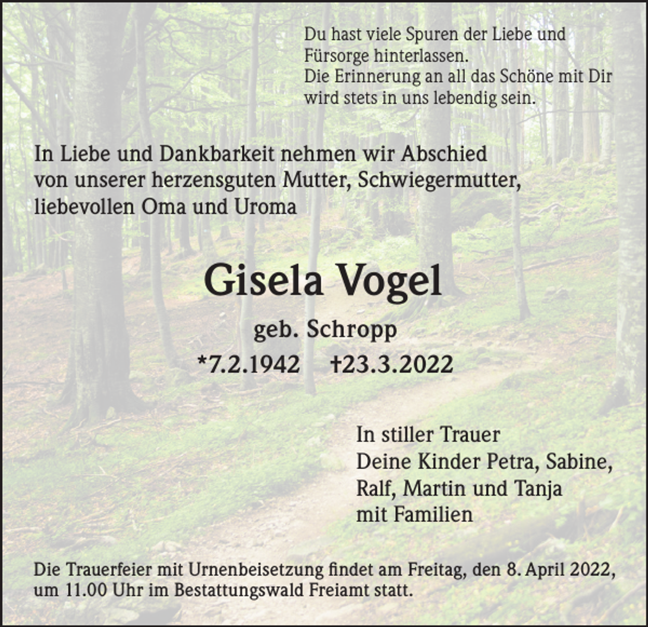 <p>Du hast viele Spuren der Liebe und<br />Fürsorge hinterlassen.<br />Die Erinnerung an all das Schöne mit Dir<br />wird stets in uns lebendig sein.</p><p>In Liebe und Dankbarkeit nehmen wir Abschied<br />von unserer herzensguten Mutter, Schwiegermutter,<br />liebevollen Oma und Uroma</p><p>Gisela Vogel<br />geb. Schropp<br />*7.2.1942 †23.3.2022<br />In stiller Trauer<br />Deine Kinder Petra, Sabine,<br />Ralf, Martin und Tanja<br />mit Familien<br />Die Trauerfeier mit Urnenbeisetzung findet am Freitag, den 8. April 2022,<br />um 11.00 Uhr im Bestattungswald Freiamt statt.</p>