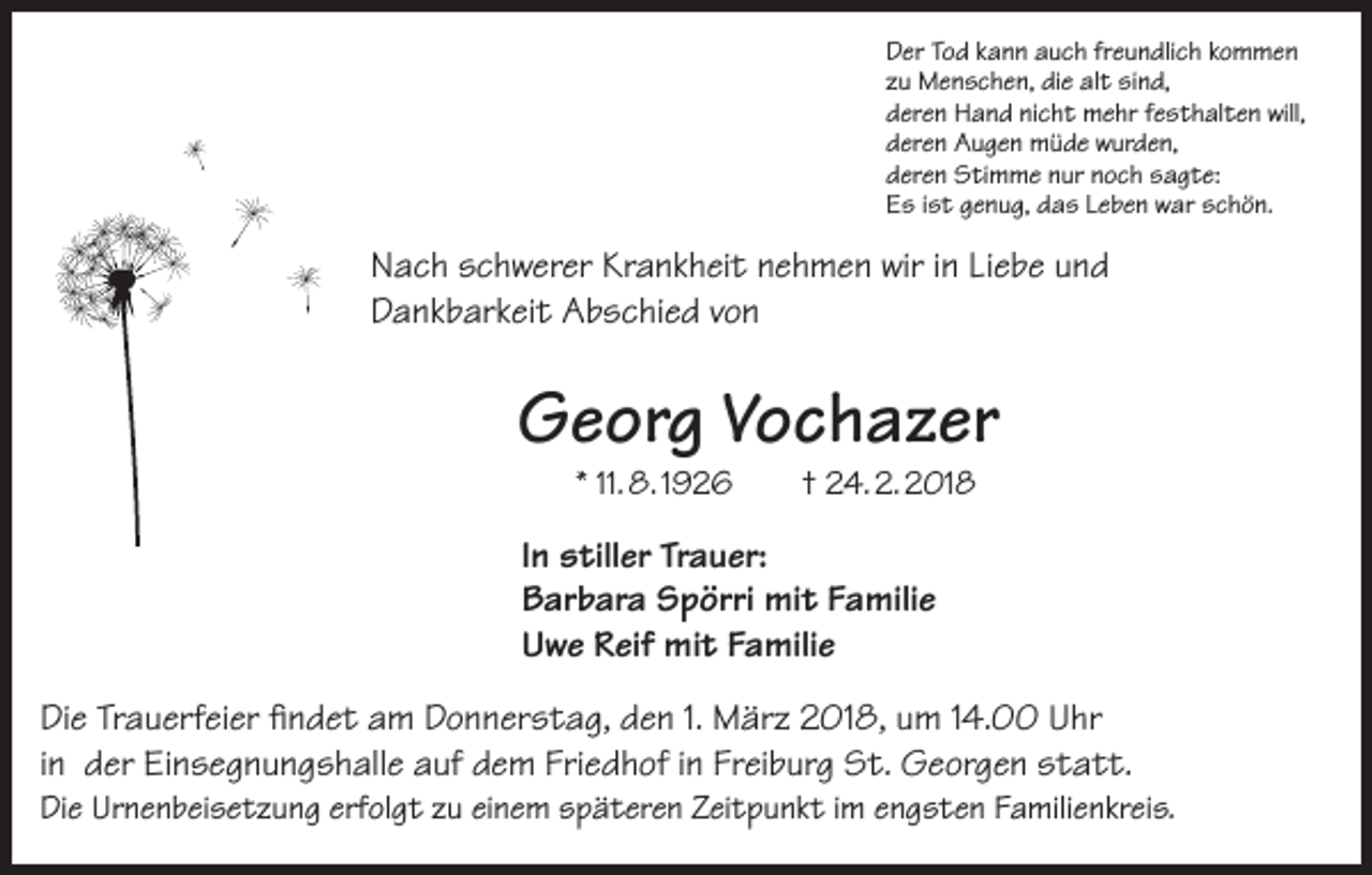 <p>Der Tod kann auch freundlich kommen<br />zu Menschen, die alt sind,<br />deren Hand nicht mehr festhalten will,<br />deren Augen müde wurden,<br />deren Stimme nur noch sagte:<br />Es ist genug, das Leben war schön.</p><p>Nach schwerer Krankheit nehmen wir in Liebe und<br />Dankbarkeit Abschied von</p><p>Georg Vochazer<br />* 11. 8. 1926</p><p>† 24. 2. 2018</p><p>In stiller Trauer:<br />Barbara Spörri mit Familie<br />Uwe Reif mit Familie<br />Die Trauerfeier findet am Donnerstag, den 1. März 2018, um 14.00 Uhr<br />in der Einsegnungshalle auf dem Friedhof in Freiburg St. Georgen statt.<br />Die Urnenbeisetzung erfolgt zu einem späteren Zeitpunkt im engsten Familienkreis.</p>