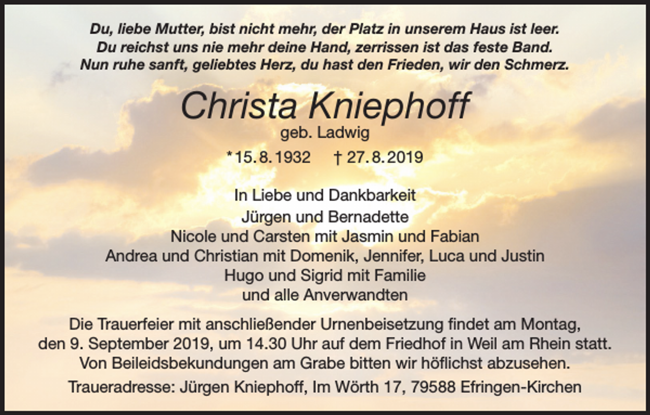 <p>Du, liebe Mutter, bist nicht mehr, der Platz in unserem Haus ist leer.<br />Du reichst uns nie mehr deine Hand, zerrissen ist das feste Band.<br />Nun ruhe sanft, geliebtes Herz, du hast den Frieden, wir den Schmerz.</p><p>Christa Kniephoff<br />geb. Ladwig<br />* 15. 8. 1932 † 27. 8. 2019</p><p>In Liebe und Dankbarkeit<br />Jürgen und Bernadette<br />Nicole und Carsten mit Jasmin und Fabian<br />Andrea und Christian mit Domenik, Jennifer, Luca und Justin<br />Hugo und Sigrid mit Familie<br />und alle Anverwandten<br />Die Trauerfeier mit anschließender Urnenbeisetzung findet am Montag,<br />den 9. September 2019, um 14.30 Uhr auf dem Friedhof in Weil am Rhein statt.<br />Von Beileidsbekundungen am Grabe bitten wir höflichst abzusehen.<br />Traueradresse: Jürgen Kniephoff, Im Wörth 17, 79588 Efringen-Kirchen</p>