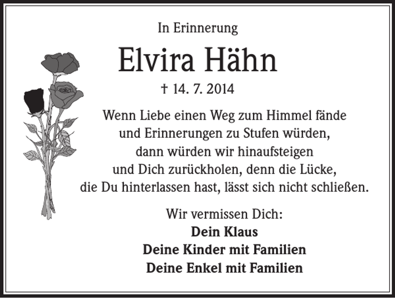 <p>In Erinnerung</p><p>Elvira Hähn<br />† 14. 7. 2014</p><p>Wenn Liebe einen Weg zum Himmel fände<br />und Erinnerungen zu Stufen würden,<br />dann würden wir hinaufsteigen<br />und Dich zurückholen, denn die Lücke,<br />die Du hinterlassen hast, lässt sich nicht schließen.</p><p>Wir vermissen Dich:<br />Dein Klaus<br />Deine Kinder mit Familien<br />Deine Enkel mit Familien</p>
