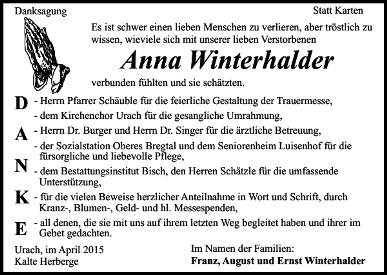 <p>Statt Karten</p><p>Danksagung</p><p>Es ist schwer einen lieben Menschen zu verlieren, aber tröstlich zu<br />wissen, wieviele sich mit unserer lieben Verstorbenen</p><p>Anna Winterhalder</p><p>verbunden fühlten und sie schätzten.</p><p>D - Herrn Pfarrer Schäuble für die feierliche Gestaltung der Trauermesse,</p><p>- dem Kirchenchor Urach für die gesangliche Umrahmung,<br />- Herrn Dr. Burger und Herrn Dr. Singer für die ärztliche Betreuung,<br />- der Sozialstation Oberes Bregtal und dem Seniorenheim Luisenhof für die<br />fürsorgliche und liebevolle Pflege,<br />- dem Bestattungsinstitut Bisch, den Herren Schätzle für die umfassende<br />Unterstützung,<br />- für die vielen Beweise herzlicher Anteilnahme in Wort und Schrift, durch<br />Kranz-, Blumen-, Geld- und hl. Messespenden,<br />- all denen, die sie mit uns auf ihrem letzten Weg begleitet haben und ihrer im<br />Gebet gedachten.<br />Im Namen der Familien:<br />Urach, im April 2015<br />Franz, August und Ernst Winterhalder<br />Kalte Herberge</p><p>A<br />N</p><p>K<br />E</p>