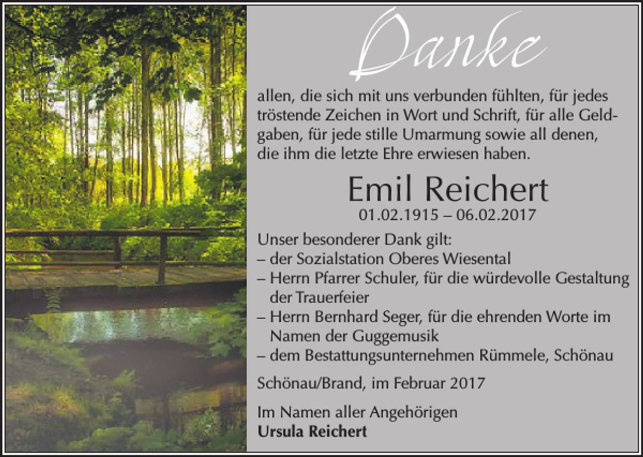 <p>Danke</p><p>allen, die sich mit uns verbunden fühlten, für jedes<br />tröstende Zeichen in Wort und Schrift, für alle Geldgaben, für jede stille Umarmung sowie all denen,<br />die ihm die letzte Ehre erwiesen haben.</p><p>Emil Reichert</p><p>01.02.1915 – 06.02.2017<br />Unser besonderer Dank gilt:<br />– der Sozialstation Oberes Wiesental<br />– Herrn Pfarrer Schuler, für die würdevolle Gestaltung<br />der Trauerfeier<br />– Herrn Bernhard Seger, für die ehrenden Worte im<br />Namen der Guggemusik<br />– dem Bestattungsunternehmen Rümmele, Schönau<br />Schönau/Brand, im Februar 2017<br />Im Namen aller Angehörigen<br />Ursula Reichert</p>