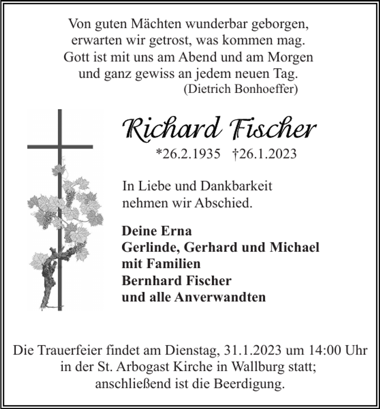 <p>Von guten Mächten wunderbar geborgen,<br />erwarten wir getrost, was kommen mag.<br />Gott ist mit uns am Abend und am Morgen<br />und ganz gewiss an jedem neuen Tag.<br />(Dietrich Bonhoeffer)</p><p>*26.2.1935 †26.1.2023<br />In Liebe und Dankbarkeit<br />nehmen wir Abschied.<br />Deine Erna<br />Gerlinde, Gerhard und Michael<br />mit Familien<br />Bernhard Fischer<br />und alle Anverwandten</p><p>Die Trauerfeier findet am Dienstag, 31.1.2023 um 14:00 Uhr<br />in der St. Arbogast Kirche in Wallburg statt;<br />anschließend ist die Beerdigung.</p>