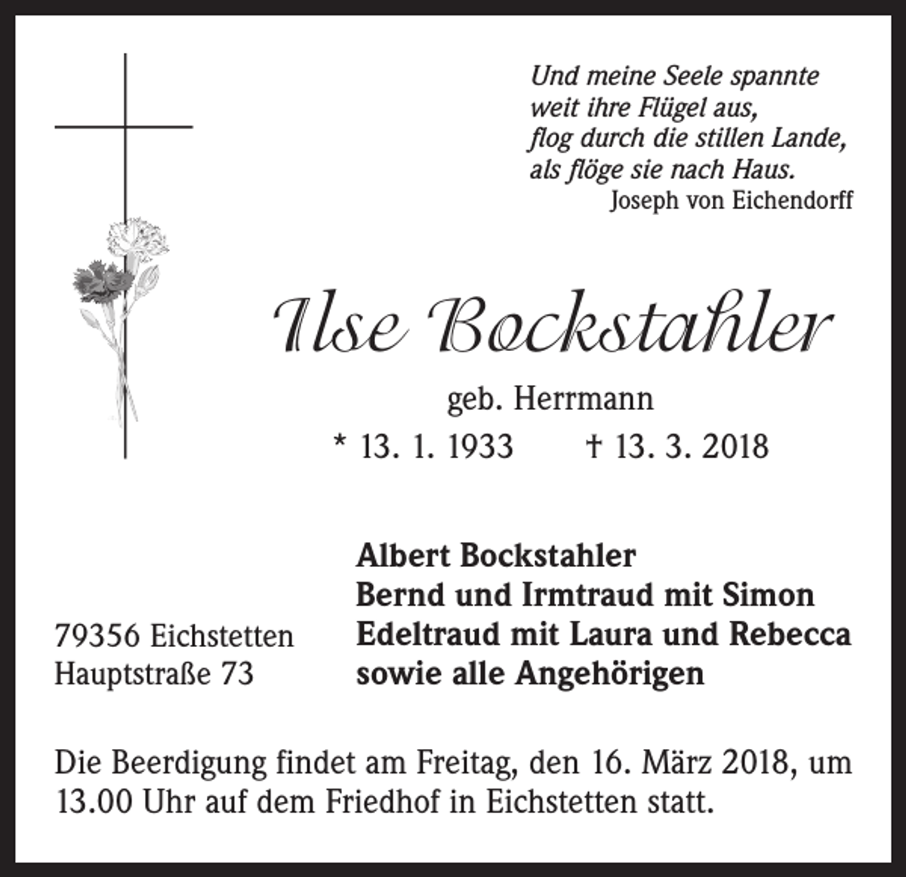 <p>Und meine Seele spannte<br />weit ihre Flügel aus,<br />flog durch die stillen Lande,<br />als flöge sie nach Haus.</p><p>Joseph von Eichendorff</p><p>Ilse Bockstahler<br />geb. Herrmann<br />* 13. 1. 1933 † 13. 3. 2018</p><p>79356 Eichstetten<br />Hauptstraße 73</p><p>Albert Bockstahler<br />Bernd und Irmtraud mit Simon<br />Edeltraud mit Laura und Rebecca<br />sowie alle Angehörigen</p><p>Die Beerdigung findet am Freitag, den 16. März 2018, um<br />13.00 Uhr auf dem Friedhof in Eichstetten statt.</p>