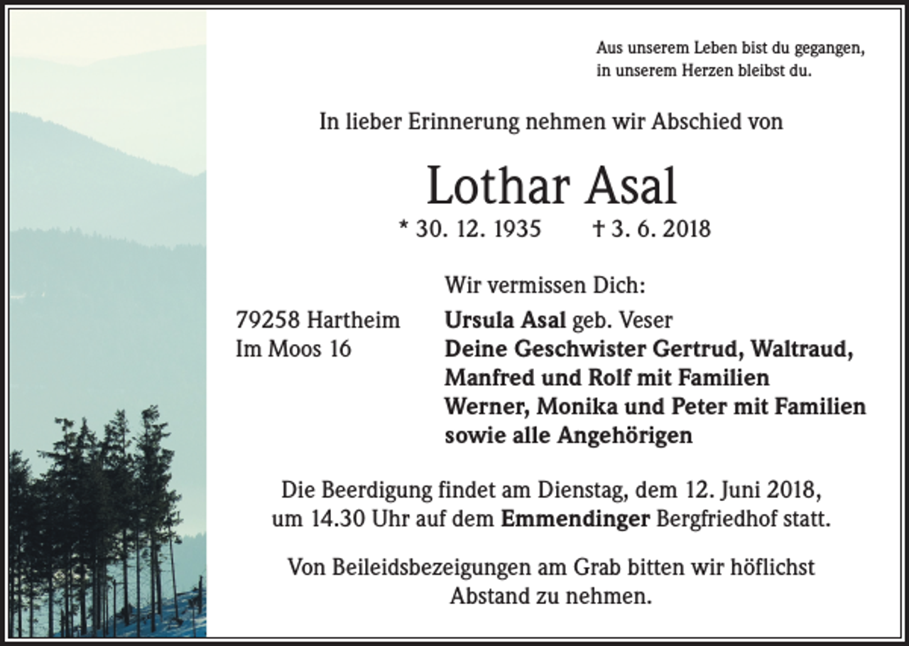 <p>Aus unserem Leben bist du gegangen,<br />in unserem Herzen bleibst du.</p><p>In lieber Erinnerung nehmen wir Abschied von</p><p>Lothar Asal</p><p>* 30. 12. 1935 † 3. 6. 2018</p><p>Wir vermissen Dich:<br />79258 Hartheim<br />Ursula Asal geb. Veser<br />Im Moos 16 Deine Geschwister Gertrud, Waltraud,<br />Manfred und Rolf mit Familien<br />Werner, Monika und Peter mit Familien<br />sowie alle Angehörigen<br />Die Beerdigung findet am Dienstag, dem 12. Juni 2018,<br />um 14.30 Uhr auf dem Emmendinger Bergfriedhof statt.<br />Von Beileidsbezeigungen am Grab bitten wir höflichst<br />Abstand zu nehmen.</p>