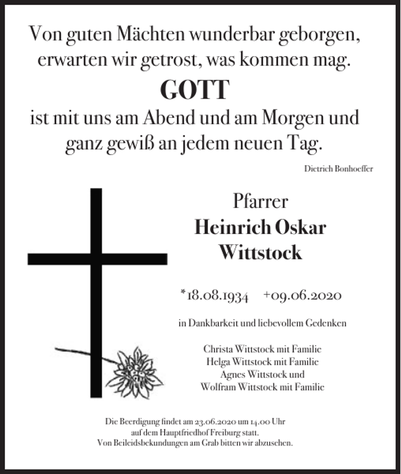 <p>Von guten Mächten wunderbar geborgen,<br />erwarten wir getrost, was kommen mag.</p><p>GOTT<br />ist mit uns am Abend und am Morgen und<br />ganz gewiß an jedem neuen Tag.<br />Dietrich Bonhoeffer</p><p>Pfarrer<br />Heinrich Oskar<br />Wittstock<br />*18.08.1934 +09.06.2020<br />in Dankbarkeit und liebevollem Gedenken<br />Christa Wittstock mit Familie<br />Helga Wittstock mit Familie<br />Agnes Wittstock und<br />Wolfram Wittstock mit Familie<br />Die Beerdigung findet am 23.06.2020 um 14.00 Uhr<br />auf dem Hauptfriedhof Freiburg statt.<br />Von Beileidsbekundungen am Grab bitten wir abzusehen.</p>