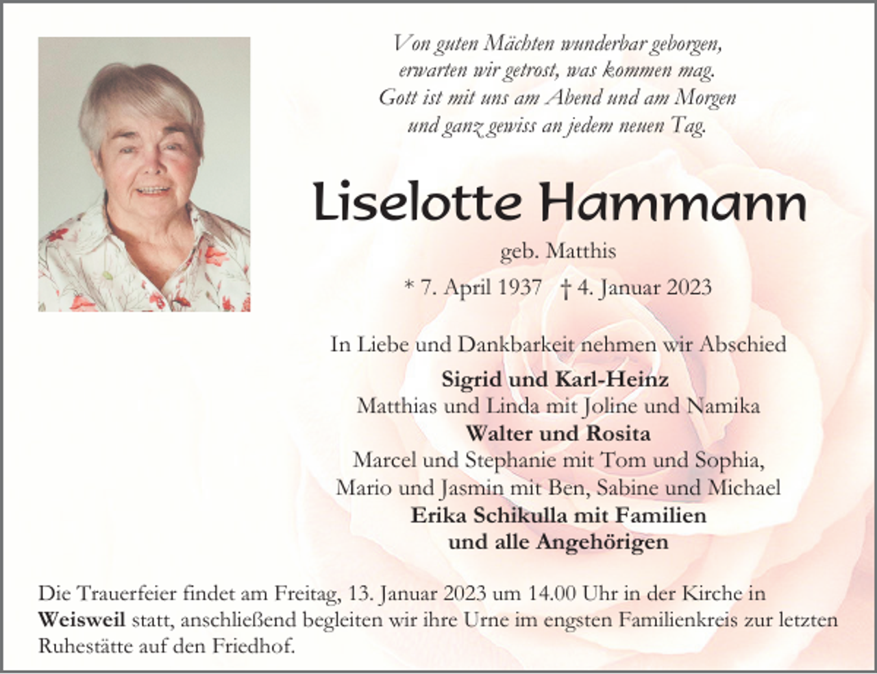 <p>Von guten Mächten wunderbar geborgen,<br />erwarten wir getrost, was kommen mag.<br />Gott ist mit uns am Abend und am Morgen<br />und ganz gewiss an jedem neuen Tag.</p><p>Liselotte Hammann<br />geb. Matthis<br />* 7. April 1937 † 4. Januar 2023<br />In Liebe und Dankbarkeit nehmen wir Abschied<br />Sigrid und Karl-Heinz<br />Matthias und Linda mit Joline und Namika<br />Walter und Rosita<br />Marcel und Stephanie mit Tom und Sophia,<br />Mario und Jasmin mit Ben, Sabine und Michael<br />Erika Schikulla mit Familien<br />und alle Angehörigen<br />Die Trauerfeier findet am Freitag, 13. Januar 2023 um 14.00 Uhr in der Kirche in<br />Weisweil statt, anschließend begleiten wir ihre Urne im engsten Familienkreis zur letzten<br />Ruhestätte auf den Friedhof.</p>