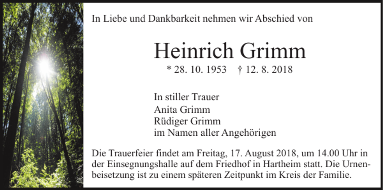 <p>In Liebe und Dankbarkeit nehmen wir Abschied von</p><p>Heinrich Grimm<br />* 28. 10. 1953 † 12. 8. 2018<br />In stiller Trauer<br />Anita Grimm<br />Rüdiger Grimm<br />im Namen aller Angehörigen<br />Die Trauerfeier findet am Freitag, 17. August 2018, um 14.00 Uhr in<br />der Einsegnungshalle auf dem Friedhof in Hartheim statt. Die Urnenbeisetzung ist zu einem späteren Zeitpunkt im Kreis der Familie.</p>