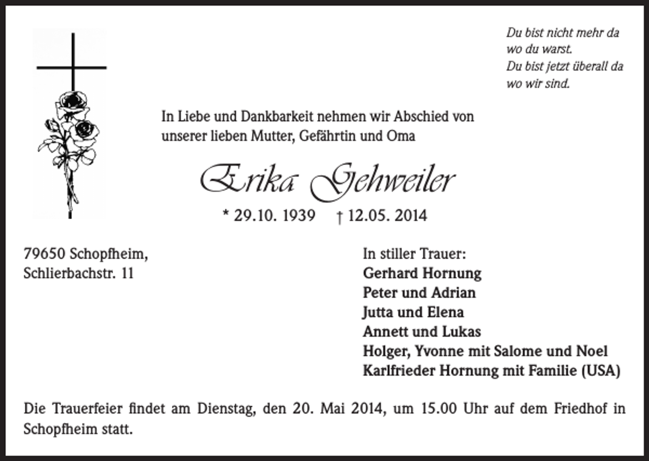 <p>Du bist nicht mehr da<br />wo du warst.<br />Du bist jetzt überall da<br />wo wir sind.</p><p>In Liebe und Dankbarkeit nehmen wir Abschied von<br />unserer lieben Mutter, Gefährtin und Oma</p><p>Erika Gehweiler<br />* 29.10. 1939<br />79650 Schopfheim,<br />Schlierbachstr. 11</p><p>† 12.05. 2014<br />In stiller Trauer:<br />Gerhard Hornung<br />Peter und Adrian<br />Jutta und Elena<br />Annett und Lukas<br />Holger, Yvonne mit Salome und Noel<br />Karlfrieder Hornung mit Familie (USA)</p><p>Die Trauerfeier findet am Dienstag, den 20. Mai 2014, um 15.00 Uhr auf dem Friedhof in<br />Schopfheim statt.</p>