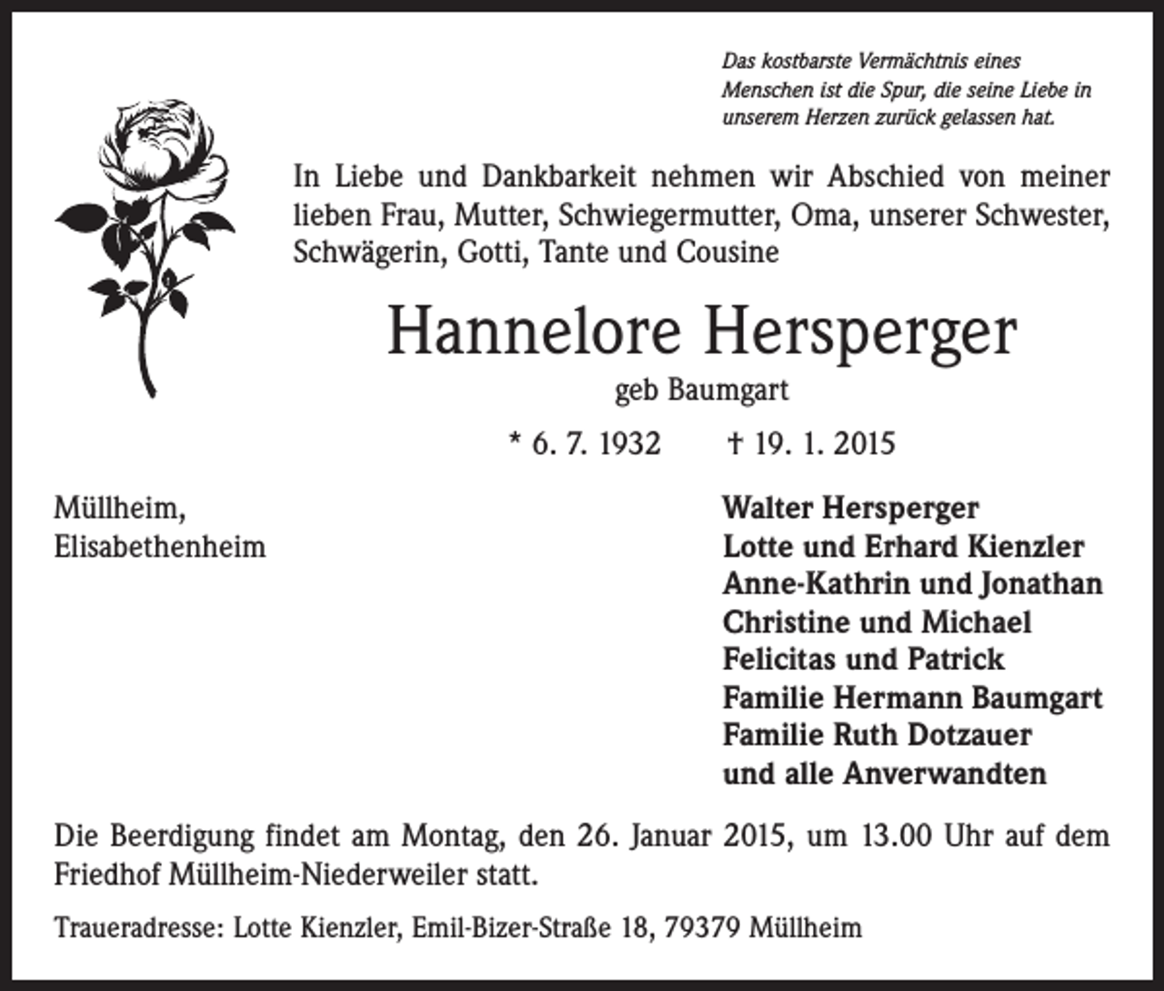 <p>Das kostbarste Vermächtnis eines<br />Menschen ist die Spur, die seine Liebe in<br />unserem Herzen zurück gelassen hat.</p><p>In Liebe und Dankbarkeit nehmen wir Abschied von meiner<br />­lieben Frau, Mutter, Schwiegermutter, Oma, unserer Schwester,<br />Schwägerin, Gotti, Tante und Cousine</p><p>Hannelore Hersperger<br />geb Baumgart</p><p>* 6. 7. 1932 † 19. 1. 2015<br />Müllheim,<br />Walter Hersperger<br />Elisabethenheim Lotte und Erhard Kienzler<br />Anne-Kathrin und Jonathan<br />Christine und Michael<br />Felicitas und Patrick<br />Familie Hermann Baumgart<br />Familie Ruth Dotzauer<br />und alle Anverwandten<br />Die Beerdigung findet am Montag, den 26. Januar 2015, um 13.00 Uhr auf dem<br />Friedhof Müllheim-Niederweiler statt.<br />Traueradresse: Lotte Kienzler, Emil-Bizer-Straße 18, 79379 Müllheim</p>