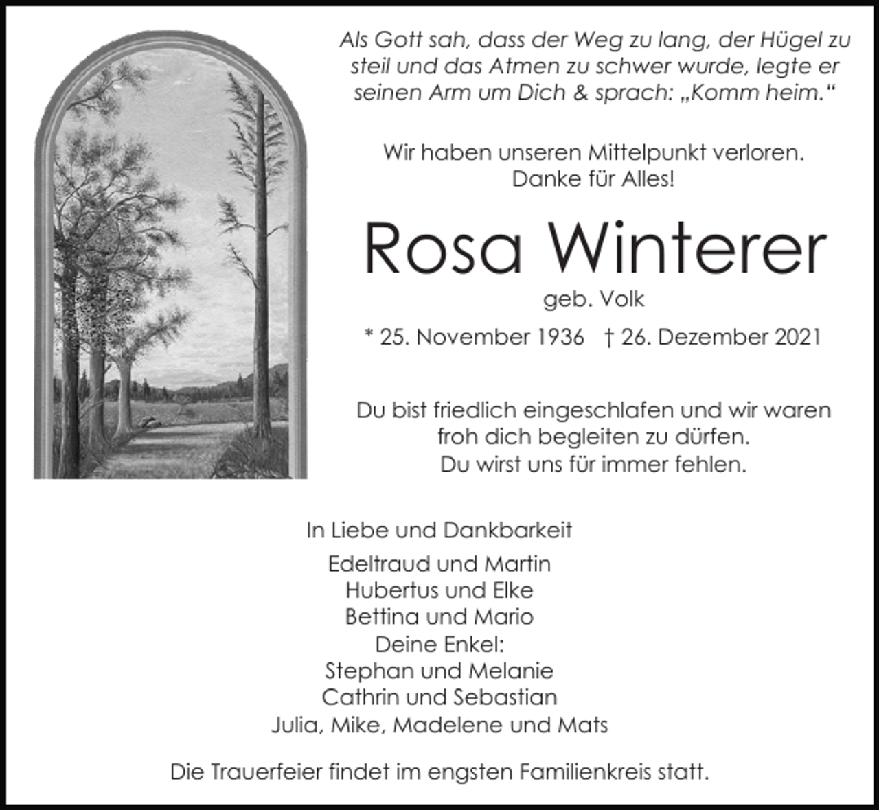 <p>Als Gott sah, dass der Weg zu lang, der Hügel zu<br />steil und das Atmen zu schwer wurde, legte er<br />seinen Arm um Dich &amp; sprach: „Komm heim.“<br />Wir haben unseren Mittelpunkt verloren.<br />Danke für Alles!</p><p>Rosa Winterer<br />geb. Volk</p><p>* 25. November 1936 † 26. Dezember 2021<br />Du bist friedlich eingeschlafen und wir waren<br />froh dich begleiten zu dürfen.<br />Du wirst uns für immer fehlen.<br />In Liebe und Dankbarkeit<br />Edeltraud und Martin<br />Hubertus und Elke<br />Bettina und Mario<br />Deine Enkel:<br />Stephan und Melanie<br />Cathrin und Sebastian<br />Julia, Mike, Madelene und Mats<br />Die Trauerfeier findet im engsten Familienkreis statt.</p>