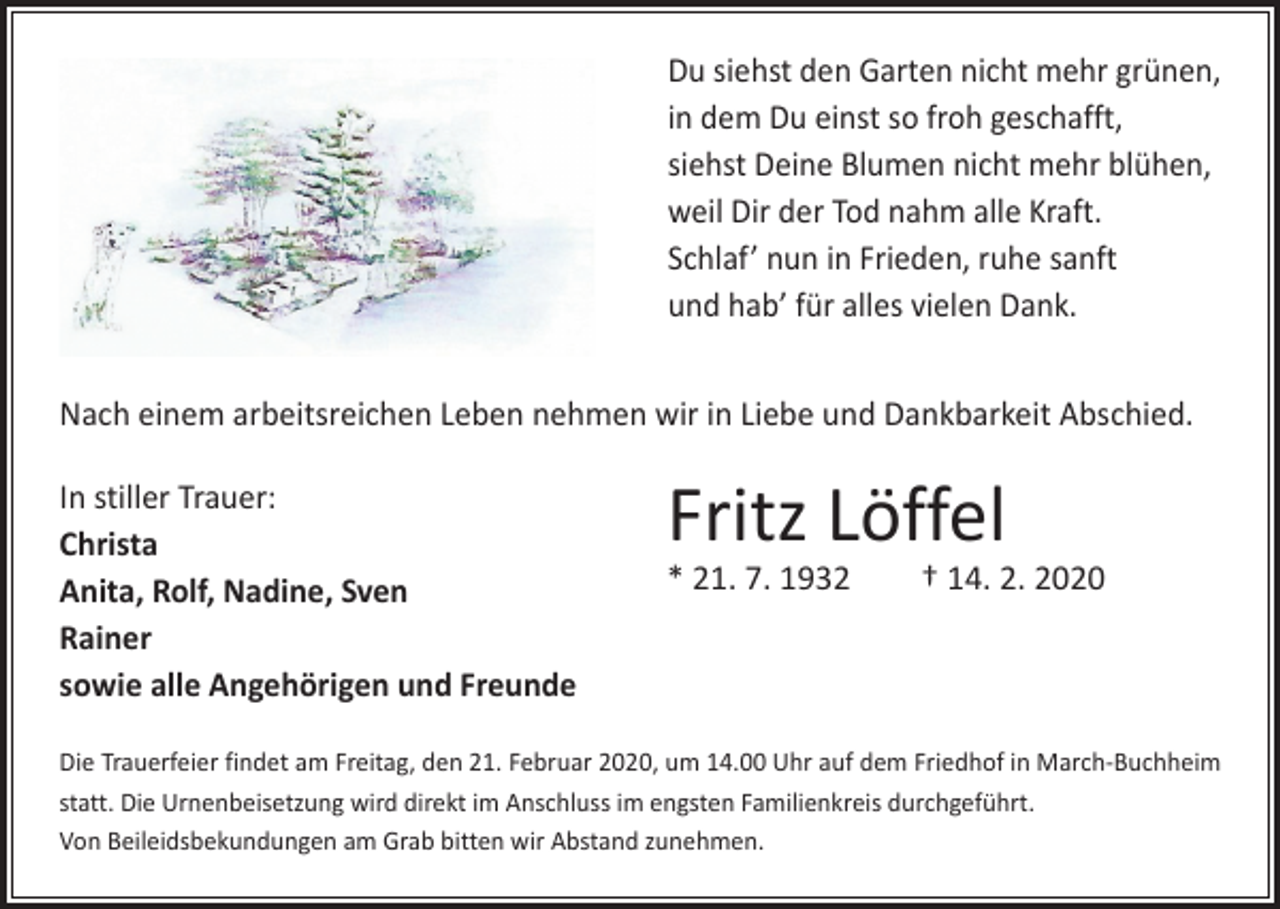<p>Du siehst den Garten nicht mehr grünen,<br />in dem Du einst so froh geschafft,<br />siehst Deine Blumen nicht mehr blühen,<br />weil Dir der Tod nahm alle Kraft.<br />Schlaf’ nun in Frieden, ruhe sanft<br />und hab’ für alles vielen Dank.<br />Nach einem arbeitsreichen Leben nehmen wir in Liebe und Dankbarkeit Abschied.<br />In stiller Trauer:<br />Christa<br />Anita, Rolf, Nadine, Sven<br />Rainer<br />sowie alle Angehörigen und Freunde</p><p>Fritz Löffel</p><p>* 21. 7. 1932 † 14. 2. 2020</p><p>Die Trauerfeier findet am Freitag, den 21. Februar 2020, um 14.00 Uhr auf dem Friedhof in March-Buchheim<br />statt. Die Urnenbeisetzung wird direkt im Anschluss im engsten Familienkreis durchgeführt.<br />Von Beileidsbekundungen am Grab bitten wir Abstand zunehmen.</p>