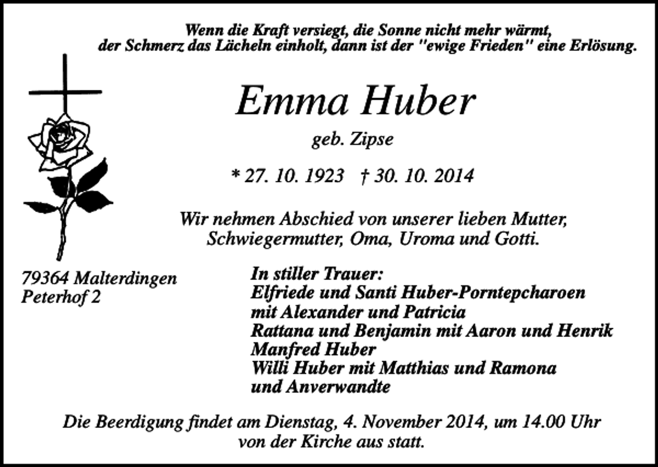 <p>Wenn die Kraft versiegt, die Sonne nicht mehr wärmt,<br />der Schmerz das Lächeln einholt, dann ist der "ewige Frieden" eine Erlösung.</p><p>Emma Huber<br />geb. Zipse<br />* 27. 10. 1923 † 30. 10. 2014<br />Wir nehmen Abschied von unserer lieben Mutter,<br />Schwiegermutter, Oma, Uroma und Gotti.<br />79364 Malterdingen<br />Peterhof 2</p><p>In stiller Trauer:<br />Elfriede und Santi Huber-Porntepcharoen<br />mit Alexander und Patricia<br />Rattana und Benjamin mit Aaron und Henrik<br />Manfred Huber<br />Willi Huber mit Matthias und Ramona<br />und Anverwandte</p><p>Die Beerdigung findet am Dienstag, 4. November 2014, um 14.00 Uhr<br />von der Kirche aus statt.</p>