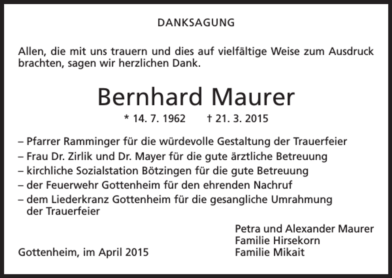 <p>DANKSAGUNG<br />Allen, die mit uns trauern und dies auf vielfältige Weise zum Ausdruck<br />brachten, sagen wir herzlichen Dank.</p><p>Bernhard Maurer<br />* 14. 7. 1962 † 21. 3. 2015<br />– Pfarrer Ramminger für die würdevolle Gestaltung der Trauerfeier<br />– Frau Dr. Zirlik und Dr. Mayer für die gute ärztliche Betreuung<br />– kirchliche Sozialstation Bötzingen für die gute Betreuung<br />– der Feuerwehr Gottenheim für den ehrenden Nachruf<br />– dem Liederkranz Gottenheim für die gesangliche Umrahmung<br />der Trauerfeier</p><p>Gottenheim, im April 2015</p><p>Petra und Alexander Maurer<br />Familie Hirsekorn<br />Familie Mikait</p>