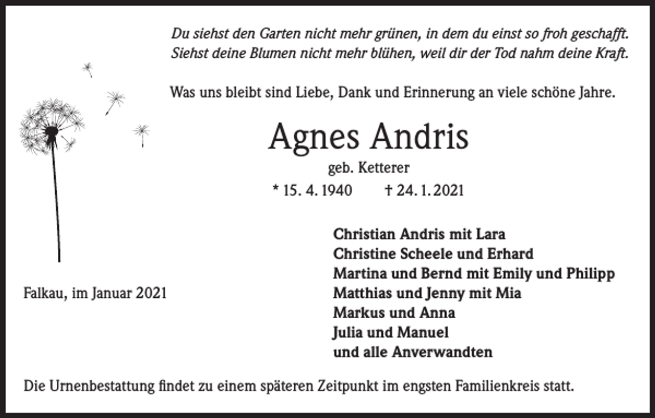 <p>Du siehst den Garten nicht mehr grünen, in dem du einst so froh geschafft.<br />Siehst deine Blumen nicht mehr blühen, weil dir der Tod nahm deine Kraft.</p><p>Was uns bleibt sind Liebe, Dank und Erinnerung an viele schöne Jahre.</p><p>Agnes Andris<br />geb. Ketterer<br />* 15. 4. 1940<br />† 24. 1. 2021</p><p>Falkau, im Januar 2021</p><p>Christian Andris mit Lara<br />Christine Scheele und Erhard<br />Martina und Bernd mit Emily und Philipp<br />Matthias und Jenny mit Mia<br />Markus und Anna<br />Julia und Manuel<br />und alle Anverwandten</p><p>Die Urnenbestattung findet zu einem späteren Zeitpunkt im engsten Familienkreis statt.</p>