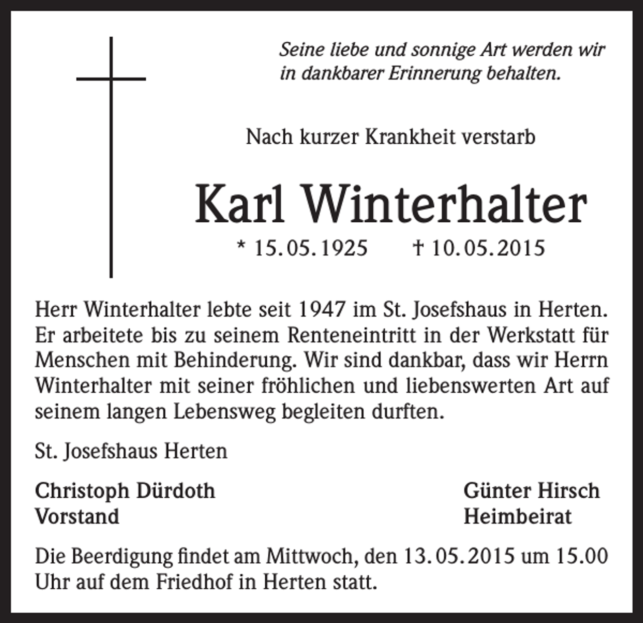 <p>Seine liebe und sonnige Art werden wir<br />in dankbarer Erinnerung behalten.</p><p>Nach kurzer Krankheit verstarb</p><p>Karl Winterhalter<br />* 15. 05. 1925 † 10. 05. 2015</p><p>Herr Winterhalter lebte seit 1947 im St. Josefshaus in Herten.<br />Er arbeitete bis zu seinem Renteneintritt in der Werkstatt für<br />Menschen mit Behinderung. Wir sind dankbar, dass wir Herrn<br />Winterhalter mit seiner fröhlichen und liebenswerten Art auf<br />seinem langen Lebensweg begleiten durften.<br />St. Josefshaus Herten<br />Christoph Dürdoth<br />Günter Hirsch<br />Vorstand Heimbeirat<br />Die Beerdigung findet am Mittwoch, den 13. 05. 2015 um 15.00<br />Uhr auf dem Friedhof in Herten statt.</p>