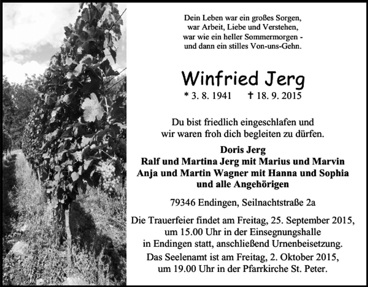 <p>Dein Leben war ein großes Sorgen,<br />war Arbeit, Liebe und Verstehen,<br />war wie ein heller Sommermorgen und dann ein stilles Von-uns-Gehn.</p><p>Winfried Jerg<br />* 3. 8. 1941</p><p> 18. 9. 2015</p><p>Du bist friedlich eingeschlafen und<br />wir waren froh dich begleiten zu dürfen.<br />Doris Jerg<br />Ralf und Martina Jerg mit Marius und Marvin<br />Anja und Martin Wagner mit Hanna und Sophia<br />und alle Angehörigen<br />79346 Endingen, Seilnachtstraße 2a<br />Die Trauerfeier findet am Freitag, 25. September 2015,<br />um 15.00 Uhr in der Einsegnungshalle<br />in Endingen statt, anschließend Urnenbeisetzung.<br />Das Seelenamt ist am Freitag, 2. Oktober 2015,<br />um 19.00 Uhr in der Pfarrkirche St. Peter.</p>