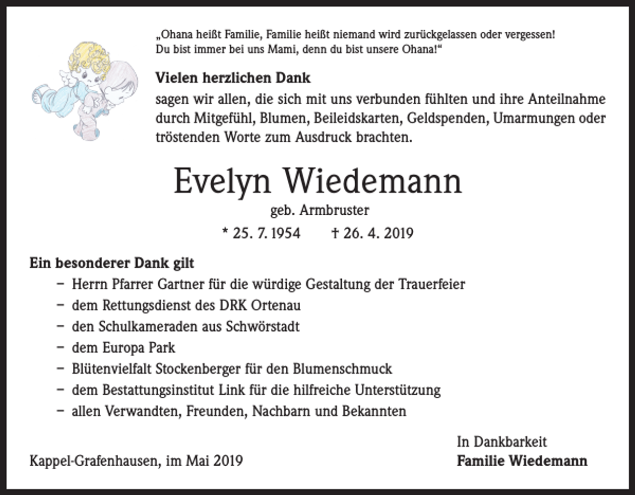 <p>„Ohana heißt Familie, Familie heißt niemand wird zurückgelassen oder vergessen!<br />Du bist immer bei uns Mami, denn du bist unsere Ohana!“</p><p>Vielen herzlichen Dank<br />sagen wir allen, die sich mit uns verbunden fühlten und ihre Anteilnahme<br />durch Mitgefühl, Blumen, Beileidskarten, Geldspenden, Umarmungen oder<br />tröstenden Worte zum Ausdruck brachten.</p><p>Evelyn Wiedemann<br />geb. Armbruster<br />* 25. 7. 1954 † 26. 4. 2019</p><p>Ein besonderer Dank gilt<br />– Herrn Pfarrer Gartner für die würdige Gestaltung der Trauerfeier<br />– dem Rettungsdienst des DRK Ortenau<br />– den Schulkameraden aus Schwörstadt<br />– dem Europa Park<br />– Blütenvielfalt Stockenberger für den Blumenschmuck<br />– dem Bestattungsinstitut Link für die hilfreiche Unterstützung<br />– allen Verwandten, Freunden, Nachbarn und Bekannten</p><p>Kappel-Grafenhausen, im Mai 2019</p><p>In Dankbarkeit<br />Familie Wiedemann</p>