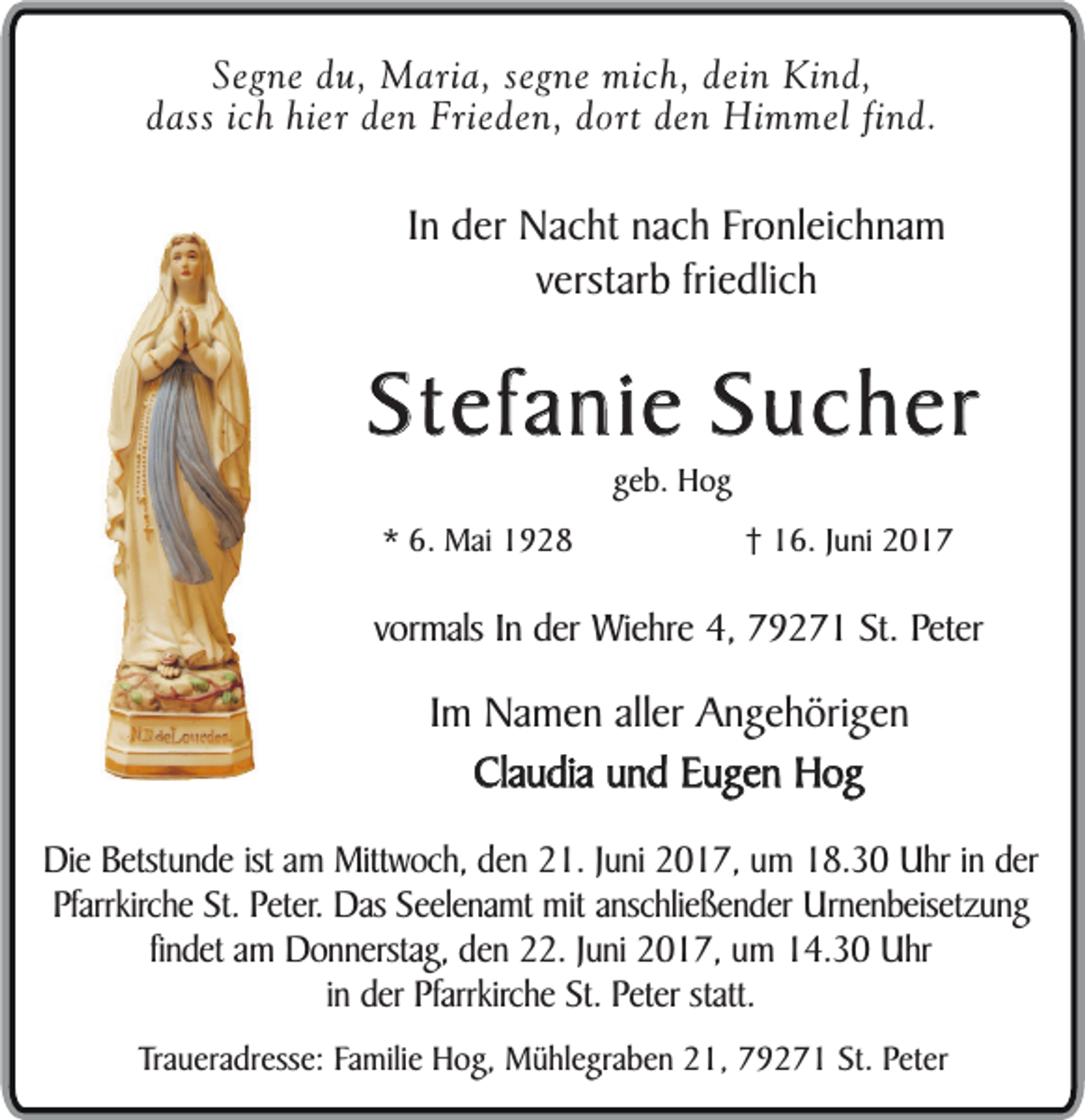 <p>Segne du, Maria, segne mich, dein Kind,<br />dass ich hier den Frieden, dort den Himmel find.</p><p>In der Nacht nach Fronleichnam<br />verstarb friedlich</p><p>Stefanie Sucher<br />geb. Hog</p><p>* 6. Mai 1928</p><p>† 16. Juni 2017</p><p>vormals In der Wiehre 4, 79271 St. Peter</p><p>Im Namen aller Angehörigen<br />Claudia und Eugen Hog<br />Die Betstunde ist am Mittwoch, den 21. Juni 2017, um 18.30 Uhr in der<br />Pfarrkirche St. Peter. Das Seelenamt mit anschließender Urnenbeisetzung<br />findet am Donnerstag, den 22. Juni 2017, um 14.30 Uhr<br />in der Pfarrkirche St. Peter statt.<br />Traueradresse: Familie Hog, Mühlegraben 21, 79271 St. Peter</p>
