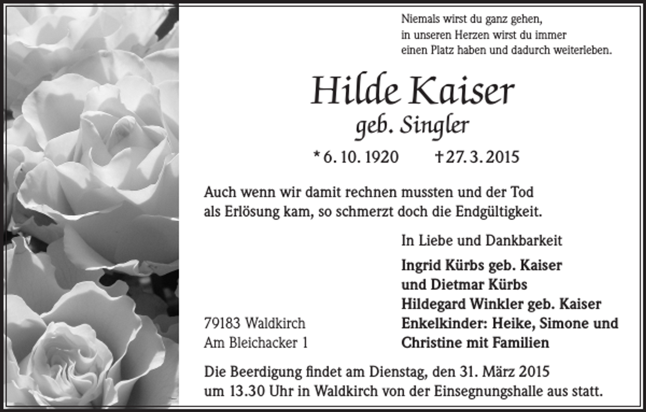 <p>Niemals wirst du ganz gehen,<br />in unseren Herzen wirst du immer<br />einen Platz haben und dadurch weiterleben.</p><p>Hilde Kaiser<br />geb. Singler</p><p>* 6. 10. 1920</p><p>† 27. 3. 2015</p><p>Auch wenn wir damit rechnen mussten und der Tod<br />als Erlösung kam, so schmerzt doch die Endgültigkeit.</p><p>79183 Waldkirch<br />Am Bleichacker 1</p><p>In Liebe und Dankbarkeit<br />Ingrid Kürbs geb. Kaiser<br />und Dietmar Kürbs<br />Hildegard Winkler geb. Kaiser<br />Enkelkinder: Heike, Simone und<br />Christine mit Familien</p><p>Die Beerdigung findet am Dienstag, den 31. März 2015<br />um 13.30 Uhr in Waldkirch von der Einsegnungshalle aus statt.</p>