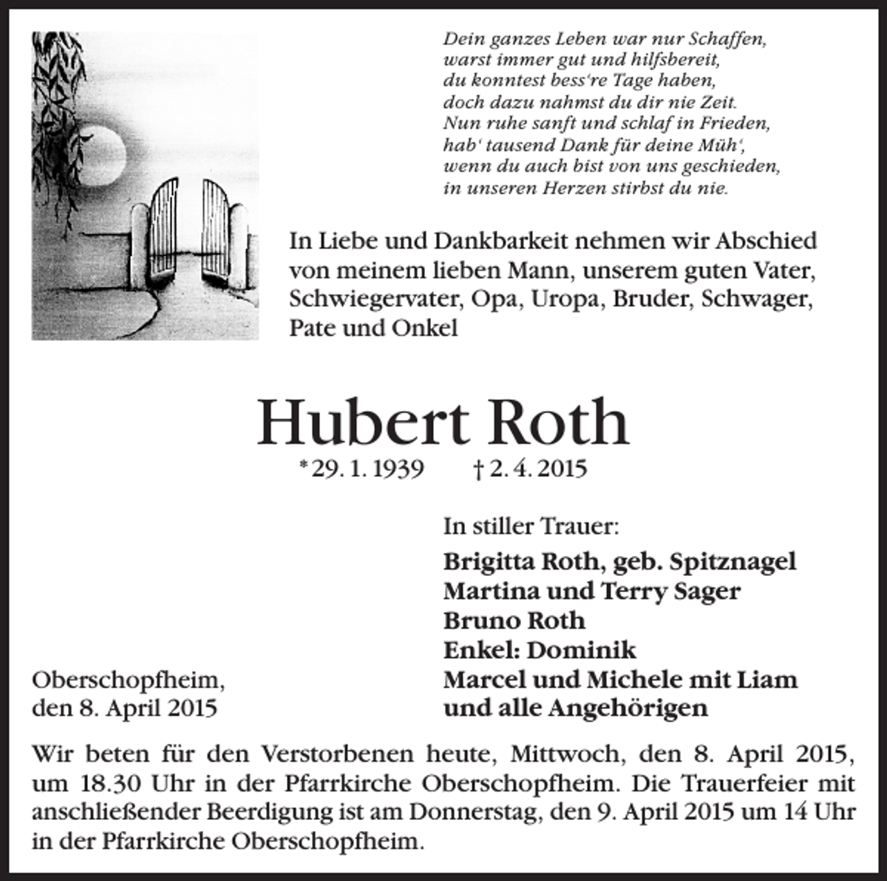 <p>Dein ganzes Leben war nur Schaffen,<br />warst immer gut und hilfsbereit,<br />du konntest bess‘re Tage haben,<br />doch dazu nahmst du dir nie Zeit.<br />Nun ruhe sanft und schlaf in Frieden,<br />hab‘ tausend Dank für deine Müh‘,<br />wenn du auch bist von uns geschieden,<br />in unseren Herzen stirbst du nie.</p><p>In Liebe und Dankbarkeit nehmen wir Abschied<br />von meinem lieben Mann, unserem guten Vater,<br />­Schwiegervater, Opa, Uropa, Bruder, Schwager,<br />Pate und Onkel</p><p>Hubert Roth<br />* 29. 1. 1939</p><p>Oberschopfheim,<br />den 8. April 2015</p><p>† 2. 4. 2015</p><p>In stiller Trauer:<br />Brigitta Roth, geb. Spitznagel<br />Martina und Terry Sager<br />Bruno Roth<br />Enkel: Dominik<br />Marcel und Michele mit Liam<br />und alle Angehörigen</p><p>Wir beten für den Verstorbenen heute, Mittwoch, den 8. April 2015,<br />um 18.30 Uhr in der Pfarrkirche Oberschopfheim. Die Trauerfeier mit<br />­anschließender Beerdigung ist am Donnerstag, den 9. April 2015 um 14 Uhr<br />in der Pfarrkirche Oberschopfheim.</p>