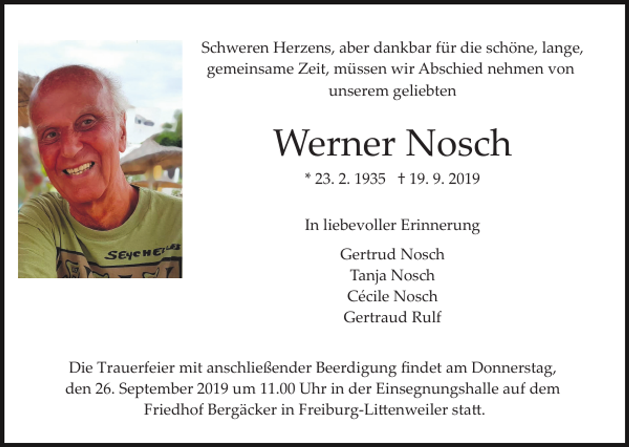 <p>Schweren Herzens, aber dankbar für die schöne, lange,<br />gemeinsame Zeit, müssen wir Abschied nehmen von<br />unserem geliebten</p><p>Werner Nosch<br />* 23. 2. 1935 † 19. 9. 2019<br />In liebevoller Erinnerung<br />Gertrud Nosch<br />Tanja Nosch<br />Cécile Nosch<br />Gertraud Rulf<br />Die Trauerfeier mit anschließender Beerdigung ﬁndet am Donnerstag,<br />den 26. September 2019 um 11.00 Uhr in der Einsegnungshalle auf dem<br />Friedhof Bergäcker in Freiburg­Li�enweiler sta�.</p>