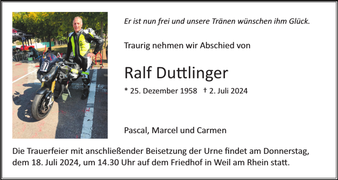 <p>Er ist nun frei und unsere Tränen wünschen ihm Glück.</p>
<p>Traurig nehmen wir Abschied von</p>
<p>Ralf Duttlinger<br />* 25. Dezember 1958 † 2. Juli 2024</p>
<p>Pascal, Marcel und Carmen<br />Die Trauerfeier mit anschließender Beisetzung der Urne ﬁndet am Donnerstag,<br />dem 18. Juli 2024, um 14.30 Uhr auf dem Friedhof in Weil am Rhein statt.</p>