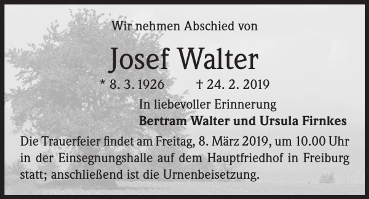 <p>Wir nehmen Abschied von</p><p>Josef Walter</p><p>* 8. 3. 1926<br />† 24. 2. 2019<br />In liebevoller Erinnerung<br />Bertram Walter und Ursula Firnkes<br />Die Trauerfeier findet am Freitag, 8. März 2019, um 10.00 Uhr<br />in der Einsegnungshalle auf dem Hauptfriedhof in Freiburg<br />statt; anschließend ist die Urnenbeisetzung.</p>
