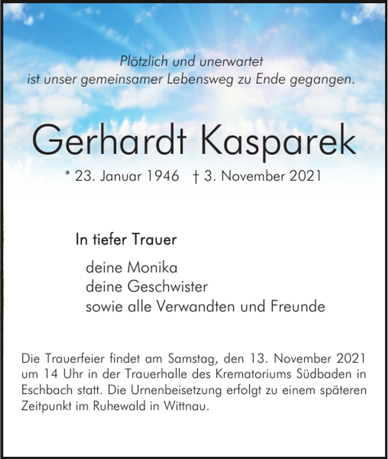 <p>Plötzlich und unerwartet<br />ist unser gemeinsamer Lebensweg zu Ende gegangen.</p><p>Gerhardt Kasparek<br />* 23. Januar 1946 † 3. November 2021</p><p>deine Monika<br />deine Geschwister<br />sowie alle Verwandten und Freunde<br />Die Trauerfeier findet am Samstag, den 13. November 2021<br />um 14 Uhr in der Trauerhalle des Krematoriums Südbaden in<br />Eschbach statt. Die Urnenbeisetzung erfolgt zu einem späteren<br />Zeitpunkt im Ruhewald in Wittnau.</p>